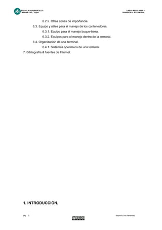 ESCUELA SUPERIOR DE LA LINEAS REGULARES Y
MARINA CIVIL -Gijón- TRANSPORTE INTERMODAL
pág. - 2 - Alejandro Díez Fernández.
6.2.2. Otras zonas de importancia.
6.3. Equipo y útiles para el manejo de los contenedores.
6.3.1. Equipo para el manejo buque-tierra.
6.3.2. Equipos para el manejo dentro de la terminal.
6.4. Organización de una terminal.
6.4.1. Sistemas operativos de una terminal.
7. Bibliografía & fuentes de Internet.
1. INTRODUCCIÓN.
 