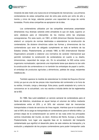ESCUELA SUPERIOR DE LA LINEAS REGULARES Y
MARINA CIVIL -Gijón- TRANSPORTE INTERMODAL
pág. - 20 - Alejandro Díez Fernández.
iniciando de este modo una nueva era en el transporte de mercancías. Los primeros
contenedores de estas compañías eran de ocho pies ancho por ocho de alto y
treinta y cinco de largo, además poseían una capacidad de carga de veinte
toneladas. Pronto otras compañías se apropiaron de la idea.
Los contenedores utilizados por las compañías americanas presentaban
dimensiones muy diversas variando entre armadores lo que sin duda, suponía un
serio obstáculo para el intercambio de los mismos entre las empresas
consignatarias. Por esta razón, en 1961, el ASA (American Standar Asociation)
elaboró un conjunto de normas destinadas a estandarizar la construcción de
contenedores. Se dictaron directrices sobre las formas y dimensiones de los
contenedores que eran de obligado cumplimiento en todo el territorio de los
Estados Unidos. Posteriormente, ya entrado 1965, la ISO (International Standar
Organization) procedió a elaborar una normativa de carácter internacional que
permitió normalizar la construcción de contenedores en cuanto a su diseño,
dimensiones, capacidad de carga, etc. En la actualidad, la ISO actúa como
organismo normalizador, ejerciendo una importante tarea que abarca no tan sólo
la construcción de contenedores si no también los embalajes de papel o cartón,
el embalaje de productos agrícolas y alimenticios, paletas de carga, recipientes
metálicos etc.
También aparece la medida de estandarizar la Unidad de Esquina (Corner
Units) ya que es una de las piezas más importantes del contenedor a la hora de
su estiba, trincado, carga y descarga. Esta pieza, quedó aceptada tal y como la
conocemos en la actualidad, una vez escrita e incluida dentro de los reglamentos
de la ISO.
En 1966, Sea Land estableció un servicio semanal de contenedores para el
Norte del Atlántico, situándose en aquel tiempo el volumen de tráfico mediante
contenedores entre el 25% y el 30% del volumen total de mercancías
transportadas a través de servicios de línea regular, mientras que en la actualidad
casi el 90% de la carga es transportada en contenedores para el referido tráfico. La
primera etapa de la containerización se centró en las rutas entre los principales
centros industriales del mundo, es decir, América del Norte, Europa y Australia.
Posteriormente, tuvo lugar una segunda fase en la revolución del transporte
containerizado que significó el desarrollo pleno de este sistema de transporte y la
evolución y adaptación de los propios contenedores para poder transportar cada
 