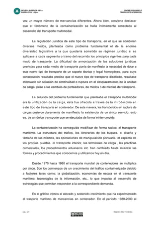ESCUELA SUPERIOR DE LA LINEAS REGULARES Y
MARINA CIVIL -Gijón- TRANSPORTE INTERMODAL
pág. - 21 - Alejandro Díez Fernández.
vez un mayor número de mercancías diferentes. Ahora bien, conviene destacar
que el fenómeno de la containerización se halla íntimamente conectado al
desarrollo del transporte multimodal.
La regulación jurídica de este tipo de transporte, en el que se combinan
diversos modos, planteaba como problema fundamental el de la enorme
diversidad legislativa a la que quedaría sometido su régimen jurídico si se
aplicase a cada segmento o tramo del recorrido los principios vigentes para cada
modo de transporte. La dificultad de armonización de las soluciones jurídicas
previstas para cada medio de transporte ponía de manifiesto la necesidad de dotar a
este nuevo tipo de transporte de un soporte técnico y legal homogéneo, para cuya
consecución resultaba preciso que el nuevo tipo de transporte diseñado, resultase
efectuado sin solución de continuidad o ruptura en el desplazamiento de la unidad
de carga, pese a los cambios de porteadores, de modos o de medios de transporte.
La solución del problema fundamental que planteaba el transporte multimodal
era la unitización de la carga, ésta fue ofrecida a través de la introducción en
este tipo de transporte en contenedor. De esta manera, los transbordos sin ruptura de
cargas pusieron claramente de manifiesto la existencia de un único servicio, esto
es, de un único transporte que se ejecutaba de forma ininterrumpida.
La containerización ha conseguido modificar de forma radical el transporte
marítimo. La estructura del tráfico, los itinerarios de los buques, el diseño y
tamaño de los mismos, las operaciones de manipulación portuaria, el aspecto de
los propios puertos, el transporte interior, las terminales de carga , las prácticas
comerciales, los procedimientos aduaneros etc. han cambiado hasta alcanzar las
formas y procedimientos que conocemos y utilizamos hoy en día.
Desde 1970 hasta 1980 el transporte mundial de contenedores se multiplica
por cinco. Son los comienzos de un crecimiento del tráfico containerizado debido
a factores tales como: la globalización, economías de escala en el transporte
marítimo, tecnologías de la información, etc., lo que impulsa al desarrollo de
estrategias que permitan responder a la correspondiente demanda.
En el gráfico vemos el elevado y sostenido crecimiento que ha experimentado
el trasporte marítimo de mercancías en contenedor. En el período 1980-2000 el
 