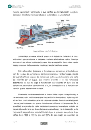 ESCUELA SUPERIOR DE LA LINEAS REGULARES Y
MARINA CIVIL -Gijón- TRANSPORTE INTERMODAL
pág. - 23 - Alejandro Díez Fernández.
manera exponencial y continuada, lo que significa que la implantación y posterior
aceptación del sistema intermodal a base de contenedores es un éxito total.
Sin embargo, conviene destacar que no es el empleo del contenedor el único
instrumento que permite que el transporte pueda ser efectuado sin ruptura de carga,
aun cuando sea, el que ha alcanzado mayor éxito y aceptación. Junto a este medio,
existen otros que, de forma similar, consienten la unitarización de cargas.
Entre ellos deben destacarse el ferroutage que consiste en el traslado por
tren del vehículo de carretera que contiene mercancías, y el trasroulage a través
del cual el vehículo cargado de mercancías es transportado durante una parte
del recorrido por un buque. Este sistema presenta, a su vez, variedades
dependiendo de que la carga o manutención sea horizontal en cuyo caso se
denominará roll on/roll off o simplemente ro-ro, en contraposición a la manutención
vertical, que se denomina lift on/lift off.
Finalmente, ha de ser mencionado el sistema de los buques porta-gabarras y el
de las naves LASH, así llamadas por contracción de la expresión inglesa lighter
aboard ship, que transportan gabarras cargadas capaces de continuar el viaje por
rías o aguas interiores a las que no tienen acceso el buque porta-gabarras . En la
actualidad, la progresión del tráfico mediante contenedores, generalizada en todos los
países del mundo, tanto los desarrollados como aquellos en vía de desarrollo, se ha
hecho sentir especialmente en Asia Oriental, donde la evolución ascendente de su
tráfico desde 1980 a 1994 ha sido del 496%. En esta región se encuentran los
Esquema del buque mixto Ro-Ro Container.
 