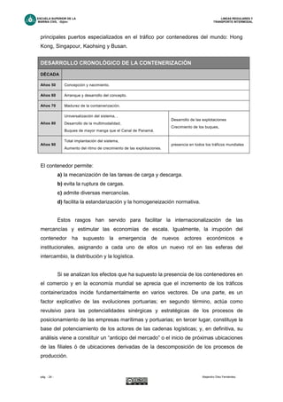 ESCUELA SUPERIOR DE LA LINEAS REGULARES Y
MARINA CIVIL -Gijón- TRANSPORTE INTERMODAL
pág. - 24 - Alejandro Díez Fernández.
principales puertos especializados en el tráfico por contenedores del mundo: Hong
Kong, Singapour, Kaohsing y Busan.
El contenedor permite:
a) la mecanización de las tareas de carga y descarga.
b) evita la ruptura de cargas.
c) admite diversas mercancías.
d) facilita la estandarización y la homogeneización normativa.
Estos rasgos han servido para facilitar la internacionalización de las
mercancías y estimular las economías de escala. Igualmente, la irrupción del
contenedor ha supuesto la emergencia de nuevos actores económicos e
institucionales, asignando a cada uno de ellos un nuevo rol en las esferas del
intercambio, la distribución y la logística.
Si se analizan los efectos que ha supuesto la presencia de los contenedores en
el comercio y en la economía mundial se aprecia que el incremento de los tráficos
containerizados incide fundamentalmente en varios vectores. De una parte, es un
factor explicativo de las evoluciones portuarias; en segundo término, actúa como
revulsivo para las potencialidades sinérgicas y estratégicas de los procesos de
posicionamiento de las empresas marítimas y portuarias; en tercer lugar, constituye la
base del potenciamiento de los actores de las cadenas logísticas; y, en definitiva, su
análisis viene a constituir un “anticipo del mercado” o el inicio de próximas ubicaciones
de las filiales ó de ubicaciones derivadas de la descomposición de los procesos de
producción.
DESARROLLO CRONOLÓGICO DE LA CONTENERIZACIÓN
DÉCADA
Años 50 Concepción y nacimiento.
Años 60 Arranque y desarrollo del concepto.
Años 70 Madurez de la containerización.
Años 80
Universalización del sistema, ,
Desarrollo de la multimodalidad,
Buques de mayor manga que el Canal de Panamá.
Desarrollo de las explotaciones
Crecimiento de los buques,
Años 90
Total implantación del sistema,
Aumento del ritmo de crecimiento de las explotaciones.
presencia en todos los tráficos mundiales
 