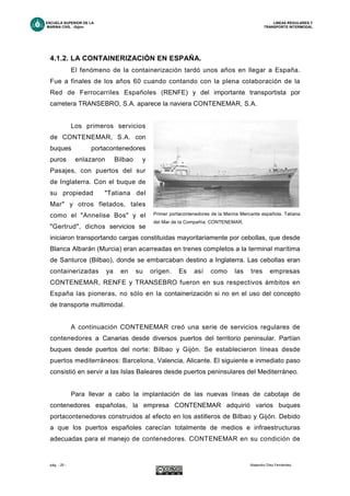 ESCUELA SUPERIOR DE LA LINEAS REGULARES Y
MARINA CIVIL -Gijón- TRANSPORTE INTERMODAL
pág. - 25 - Alejandro Díez Fernández.
4.1.2. LA CONTAINERIZACIÓN EN ESPAÑA.
El fenómeno de la containerización tardó unos años en llegar a España.
Fue a finales de los años 60 cuando contando con la plena colaboración de la
Red de Ferrocarriles Españoles (RENFE) y del importante transportista por
carretera TRANSEBRO, S.A. aparece la naviera CONTENEMAR, S.A.
Los primeros servicios
de CONTENEMAR, S.A. con
buques portacontenedores
puros enlazaron Bilbao y
Pasajes, con puertos del sur
de Inglaterra. Con el buque de
su propiedad "Tatiana del
Mar" y otros fletados, tales
como el "Annelise Bos" y el
"Gertrud", dichos servicios se
iniciaron transportando cargas constituidas mayoritariamente por cebollas, que desde
Blanca Albarán (Murcia) eran acarreadas en trenes completos a la terminal marítima
de Santurce (Bilbao), donde se embarcaban destino a Inglaterra. Las cebollas eran
containerizadas ya en su origen. Es así como las tres empresas
CONTENEMAR, RENFE y TRANSEBRO fueron en sus respectivos ámbitos en
España las pioneras, no sólo en la containerización si no en el uso del concepto
de transporte multimodal.
A continuación CONTENEMAR creó una serie de servicios regulares de
contenedores a Canarias desde diversos puertos del territorio peninsular. Partían
buques desde puertos del norte: Bilbao y Gijón. Se establecieron líneas desde
puertos mediterráneos: Barcelona, Valencia, Alicante. El siguiente e inmediato paso
consistió en servir a las Islas Baleares desde puertos peninsulares del Mediterráneo.
Para llevar a cabo la implantación de las nuevas líneas de cabotaje de
contenedores españolas, la empresa CONTENEMAR adquirió varios buques
portacontenedores construidos al efecto en los astilleros de Bilbao y Gijón. Debido
a que los puertos españoles carecían totalmente de medios e infraestructuras
adecuadas para el manejo de contenedores. CONTENEMAR en su condición de
Primer portacontenedores de la Marina Mercante española. Tatiana
del Mar de la Compañía. CONTENEMAR.
 