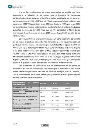 ESCUELA SUPERIOR DE LA LINEAS REGULARES Y
MARINA CIVIL -Gijón- TRANSPORTE INTERMODAL
pág. - 29 - Alejandro Díez Fernández.
Una de las modificaciones de mayor envergadura es aquélla que hace
referencia a la utilización de los buques para el transporte de mercancías
containerizadas. Se constata que el tamaño de dichas unidades ha ido en aumento:
aproximadamente, en 2006, el 30% de los TEUs transportados lo hace en barcos que
superan los 5.000 TEUs cuando en el año 2001 solo llegaba al 12,7% y en el año 1991
no se contabilizan ninguna embarcación de ese tamaño. Por el contrario, los buques
pequeños, los menores de 1.000 TEUs, que en 1991 controlaban el 15,3% de los
movimientos de contenedores, en el año 2006 apenas llega al 7,1% del total de los
TEUs movidos.
Es decir, asistimos a un gigantismo naval, a un fuerte crecimiento del tamaño
de los buques al objeto de transportar más mercancías y poder reducir los costes, al
punto que el Emma Maersk, el barco más grande, botado el 12 de agosto del 2006 en
Odense, es capaz de transportar 14.000 TEUs a una velocidad de 24,5 nudos. Supera
a las otras embarcaciones, tales como el MSC-Madeleine (construido en 2005 con
10.000 TEUs); el CMA-CGM-Tosca (botado en 2005, con 8.488 TEUs), al Regina
Maersk (en funcionamiento desde 1996, con 6.700 TEUs) y ya muy lejos del Hannover
Express (1990, con 4.407 TEUs), el Korrigan (1973, con 3.000 TEUs), y ya no digamos
del Ideal- X, que con 58 TEUs en 1956 iba a una velocidad de 18 nudos/hora.
Este incremento del tamaño hace que las clasificaciones de los barcos se
establezcan no solo por su capacidad sino también por su adaptabilidad para surcar
mares y estrechos por los que discurren sus travesías (Rodrigue, Slack & Comptois,
1997); condicionando, por lo tanto, ciertas rutas y comercios a la vez que los propios
recintos portuarios y sus instalaciones.
GENERACIONES DE BUQUES
CONTENEDORES
ESLORA CALADO TEUS
Primera generación. 1956-1970.
Buques de carga y tanqueros
135 a 200 < 9 metros 500 a 800
Segunda generación.1970-1980.
Portacontenedores celular.
215 10 metros 1.000 a 2.500
Tercera generación. 1980-1988. Panamax. 250-280 11-12 metros 3.000 a 4.000
Cuarta generación. 1988-2000. Post-
panamax
275-305 11-13 metros 4.000 a 6.000
Quinta generación. 2000-2005.
Post-panamax plus
320-380 13-16 metros 6.000 a 12.000
Sexta generación. 2005-2008.
Ultra-Container.
380-400 16-19 metros 12.000 a 14.000
 