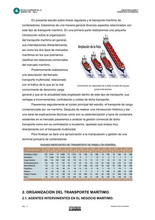 ESCUELA SUPERIOR DE LA LINEAS REGULARES Y
MARINA CIVIL -Gijón- TRANSPORTE INTERMODAL
pág. - 3 - Alejandro Díez Fernández.
En presente estudio sobre líneas regulares y el transporte marítimo de
contenedores, trataremos de una manera general diversos aspectos relacionados con
este tipo de transporte marítimo. En una primera parte realizaremos una pequeña
introducción sobre la organización
del transporte marítimo en general,
sus interrelaciones oferta/demanda,
así como los dos tipos de mercados
marítimos en los que podríamos
clasificar las relaciones comerciales
del marcado marítimo.
Posteriormente realizaremos
una descripción del llamado
transporte multimodal, relacionado
con el trafico de lo que en la mar
comúnmente de denomino carga
general y que en la actualidad ésta englobado dentro de este tipo de transporte, sus
ventajas e inconvenientes, contratación y costes de dicho transporte.
Pasaremos seguidamente al núcleo principal del estudio, el transporte de carga
containerizada por vía marítima. Después de realizar una introducción histórica y dar
una serie de explicaciones técnicas como son su estandarización y tipos de containers
existentes en el mercado pasaremos a analizar la gestión comercial de dicho
transporte como son su contratación e incoterms, apartado que enlaza muy
directamente con el transporte multimodal.
Para finalizar se dará una aproximación a la manipulación y gestión de una
terminal portuaria de contenedores.
2. ORGANIZACIÓN DEL TRANSPORTE MARÍTIMO.
2.1. AGENTES INTERVINIENTES EN EL NEGOCIO MARÍTIMO.
Crecimiento en capacidad de la flota mundial de buques
portacontenedores.
 