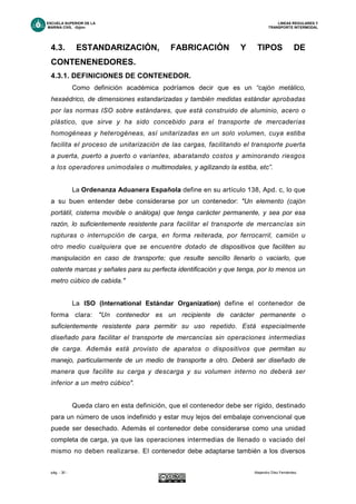ESCUELA SUPERIOR DE LA LINEAS REGULARES Y
MARINA CIVIL -Gijón- TRANSPORTE INTERMODAL
pág. - 30 - Alejandro Díez Fernández.
4.3. ESTANDARIZACIÓN, FABRICACIÓN Y TIPOS DE
CONTENENEDORES.
4.3.1. DEFINICIONES DE CONTENEDOR.
Como definición académica podríamos decir que es un “cajón metálico,
hexaédrico, de dimensiones estandarizadas y también medidas estándar aprobadas
por las normas ISO sobre estándares, que está construido de aluminio, acero o
plástico, que sirve y ha sido concebido para el transporte de mercaderías
homogéneas y heterogéneas, así unitarizadas en un solo volumen, cuya estiba
facilita el proceso de unitarización de las cargas, facilitando el transporte puerta
a puerta, puerto a puerto o variantes, abaratando costos y aminorando riesgos
a los operadores unimodales o multimodales, y agilizando la estiba, etc”.
La Ordenanza Aduanera Española define en su artículo 138, Apd. c, lo que
a su buen entender debe considerarse por un contenedor: "Un elemento (cajón
portátil, cisterna movible o análoga) que tenga carácter permanente, y sea por esa
razón, lo suficientemente resistente para facilitar el transporte de mercancías sin
rupturas o interrupción de carga, en forma reiterada, por ferrocarril, camión u
otro medio cualquiera que se encuentre dotado de dispositivos que faciliten su
manipulación en caso de transporte; que resulte sencillo llenarlo o vaciarlo, que
ostente marcas y señales para su perfecta identificación y que tenga, por lo menos un
metro cúbico de cabida."
La ISO (International Estándar Organization) define el contenedor de
forma clara: "Un contenedor es un recipiente de carácter permanente o
suficientemente resistente para permitir su uso repetido. Está especialmente
diseñado para facilitar el transporte de mercancías sin operaciones intermedias
de carga. Además está provisto de aparatos o dispositivos que permitan su
manejo, particularmente de un medio de transporte a otro. Deberá ser diseñado de
manera que facilite su carga y descarga y su volumen interno no deberá ser
inferior a un metro cúbico".
Queda claro en esta definición, que el contenedor debe ser rígido, destinado
para un número de usos indefinido y estar muy lejos del embalaje convencional que
puede ser desechado. Además el contenedor debe considerarse como una unidad
completa de carga, ya que las operaciones intermedias de llenado o vaciado del
mismo no deben realizarse. El contenedor debe adaptarse también a los diversos
 