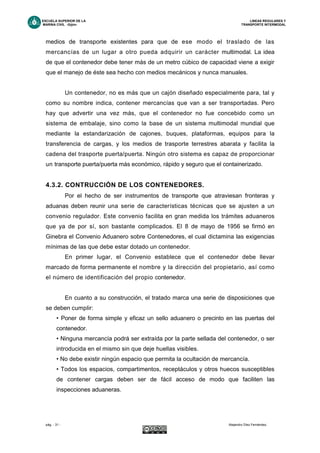 ESCUELA SUPERIOR DE LA LINEAS REGULARES Y
MARINA CIVIL -Gijón- TRANSPORTE INTERMODAL
pág. - 31 - Alejandro Díez Fernández.
medios de transporte existentes para que de ese modo el traslado de las
mercancías de un lugar a otro pueda adquirir un carácter multimodal. La idea
de que el contenedor debe tener más de un metro cúbico de capacidad viene a exigir
que el manejo de éste sea hecho con medios mecánicos y nunca manuales.
Un contenedor, no es más que un cajón diseñado especialmente para, tal y
como su nombre indica, contener mercancías que van a ser transportadas. Pero
hay que advertir una vez más, que el contenedor no fue concebido como un
sistema de embalaje, sino como la base de un sistema multimodal mundial que
mediante la estandarización de cajones, buques, plataformas, equipos para la
transferencia de cargas, y los medios de trasporte terrestres abarata y facilita la
cadena del trasporte puerta/puerta. Ningún otro sistema es capaz de proporcionar
un transporte puerta/puerta más económico, rápido y seguro que el containerizado.
4.3.2. CONTRUCCIÓN DE LOS CONTENEDORES.
Por el hecho de ser instrumentos de transporte que atraviesan fronteras y
aduanas deben reunir una serie de características técnicas que se ajusten a un
convenio regulador. Este convenio facilita en gran medida los trámites aduaneros
que ya de por sí, son bastante complicados. El 8 de mayo de 1956 se firmó en
Ginebra el Convenio Aduanero sobre Contenedores, el cual dictamina las exigencias
mínimas de las que debe estar dotado un contenedor.
En primer lugar, el Convenio establece que el contenedor debe llevar
marcado de forma permanente el nombre y la dirección del propietario, así como
el número de identificación del propio contenedor.
En cuanto a su construcción, el tratado marca una serie de disposiciones que
se deben cumplir:
• Poner de forma simple y eficaz un sello aduanero o precinto en las puertas del
contenedor.
• Ninguna mercancía podrá ser extraída por la parte sellada del contenedor, o ser
introducida en el mismo sin que deje huellas visibles.
• No debe existir ningún espacio que permita la ocultación de mercancía.
• Todos los espacios, compartimentos, receptáculos y otros huecos susceptibles
de contener cargas deben ser de fácil acceso de modo que faciliten las
inspecciones aduaneras.
 
