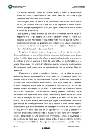 ESCUELA SUPERIOR DE LA LINEAS REGULARES Y
MARINA CIVIL -Gijón- TRANSPORTE INTERMODAL
pág. - 32 - Alejandro Díez Fernández.
• Si existen espacios vacíos en paredes, suelo o techo, el revestimiento
interior será fijado completamente de modo que no pueda ser desmontado sin que
queden señales claras de la manipulación.
• Si la carga requiere de aberturas de ventilación o evacuación, éstas habrán
de ser, las primeras inferiores a 400 mm y las segundas, a 35mm; además
deberán estar protegidas por una malla, tela o placa metálica que evite el acceso
al interior o a la mercancía.
• Las puertas y demás sistemas de cierre del contenedor deberán llevar un
dispositivo que haga posible un sellado aduanero simple y eficaz. Las
bisagras estarán fabricadas y preparadas de tal manera que las puertas no
puedan ser retiradas de sus pasadores una vez cerrados. Las puertas estarán
construidas de forma que aseguren un cierre completo y eficaz cubriendo
totalmente toda la superficie de acceso al contenedor.
En general, los contenedores pueden y suelen construirse de tres materiales
diferentes. Estos son: el acero, el aluminio y la madera contrachapada o en su defecto
la fibra de vidrio. Cada uno de ellos ofrece al usuario del contenedor toda una serie
de ventajas a tener en cuenta a la hora de elegir el tipo de contenedor que se
quiere utilizar. A su vez, y también a tener en cuenta, el material de construcción
del contenedor conlleva una serie de inconvenientes que por supuesto deben ser
sopesados.
El acero ofrece varias e importantes ventajas. Una de ellas es su gran
resistencia, lo que permite realizar construcciones de contenedores mucho más
grandes que con el uso de otros materiales. También debido a su resistencia es
indispensable su utilización en determinadas zonas estructurales del contenedor,
es decir, aunque la mayor parte del contenedor a construir vaya a ser de otro
material el armazón deberá ser de acero. El coste inicial del material es mucho
menor si lo comparamos con otros materiales. No hay que decir que esta es una de
las ventajas más importantes, en un mundo de comercio y negocio lo más importante
sin duda es conseguir una calidad precio, ideales y en este caso el acero las
ofrece. Con el acero, además, las averías por golpes y colisiones se reducen en
gran medida. En contraposición con todas estas ventajas el acero también presenta
inconvenientes que deben ser tenidos en cuenta por el usuario. El peso del acero
es muy elevado, esto hace que en las operaciones de carga y descarga se
requieran grúas más potentes debido al mayor peso que tiene un contenedor de
acero en comparación con uno construido de otro material. También el mayor peso de
los contenedores hace que el buque llegue antes al calado máximo permitido
haciendo que la cantidad total de carga a bordo sea menor que usando otro tipo
 
