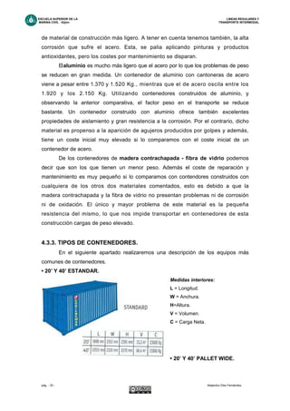 ESCUELA SUPERIOR DE LA LINEAS REGULARES Y
MARINA CIVIL -Gijón- TRANSPORTE INTERMODAL
pág. - 33 - Alejandro Díez Fernández.
de material de construcción más ligero. A tener en cuenta tenemos también, la alta
corrosión que sufre el acero. Esta, se palia aplicando pinturas y productos
antioxidantes, pero los costes por mantenimiento se disparan.
Elaluminio es mucho más ligero que el acero por lo que los problemas de peso
se reducen en gran medida. Un contenedor de aluminio con cantoneras de acero
viene a pesar entre 1.370 y 1.520 Kg., mientras que el de acero oscila entre los
1.920 y los 2.150 Kg. Utilizando contenedores construidos de aluminio, y
observando la anterior comparativa, el factor peso en el transporte se reduce
bastante. Un contenedor construido con aluminio ofrece también excelentes
propiedades de aislamiento y gran resistencia a la corrosión. Por el contrario, dicho
material es propenso a la aparición de agujeros producidos por golpes y además,
tiene un coste inicial muy elevado si lo comparamos con el coste inicial de un
contenedor de acero.
De los contenedores de madera contrachapada - fibra de vidrio podemos
decir que son los que tienen un menor peso. Además el coste de reparación y
mantenimiento es muy pequeño si lo comparamos con contendores construidos con
cualquiera de los otros dos materiales comentados, esto es debido a que la
madera contrachapada y la fibra de vidrio no presentan problemas ni de corrosión
ni de oxidación. El único y mayor problema de este material es la pequeña
resistencia del mismo, lo que nos impide transportar en contenedores de esta
construcción cargas de peso elevado.
4.3.3. TIPOS DE CONTENEDORES.
En el siguiente apartado realizaremos una descripción de los equipos más
comunes de contenedores.
• 20’ Y 40’ ESTANDAR.
Medidas interiores:
L = Longitud.
W = Anchura.
H=Altura.
V = Volumen.
C = Carga Neta.
• 20’ Y 40’ PALLET WIDE.
 
