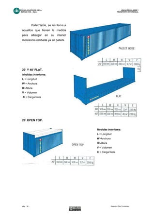 ESCUELA SUPERIOR DE LA LINEAS REGULARES Y
MARINA CIVIL -Gijón- TRANSPORTE INTERMODAL
pág. - 34 - Alejandro Díez Fernández.
Pallet Wide, se les llama a
aquellos que tienen la medida
para albergar en su interior
mercancía estibada ya en pallets.
20’ Y 40’ FLAT.
Medidas interiores:
L = Longitud
W = Anchura
H=Altura
V = Volumen
C = Carga Neta
20’ OPEN TOP.
Medidas interiores:
L = Longitud
W=Anchura
H=Altura
V = Volumen
C = Carga Neta
 