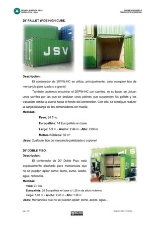 ESCUELA SUPERIOR DE LA LINEAS REGULARES Y
MARINA CIVIL -Gijón- TRANSPORTE INTERMODAL
pág. - 35 - Alejandro Díez Fernández.
20' PALLET WIDE HIGH CUBE.
Descripción:
El contenedor de 20'PW-HC se utiliza, principalmente, para cualquier tipo de
mercancía pale tizada o a granel.
También podemos encontrar el 20'PW-HC con carriles, en su base, se ubican
unos carriles por las que se deslizan unos patines que suspenden los pallets y los
trasladan desde la puerta hasta el fondo del contenedor. Con ello, se consigue realizar
la carga/descarga de los contenedores sin muelle.
Medidas:
Peso: 24 Tns.
Europallets: 14 Europallets en base
Largo: 5.9 m - Ancho: 2.44 m - Alto: 2.68 m
Metros Cúbicos: 39 m³
Usos: Cualquier tipo de mercancía paletizada o a granel
20' DOBLE PISO.
Descripción:
El contenedor de 20' Doble Piso, está
especialmente diseñado para mercancías que
no se pueden apilar como: leche, zumo, aceite,
agua, refrescos.
Medidas:
Peso: 24 Tns.
Europallets: 28 Europallets en base a 1,35 m de altura máxima
Largo: 5,90 m – Ancho: 2,45 m - Alto: 1,38 m
Usos: Mercancías que no se pueden apilar: leche, aceite, agua...
 