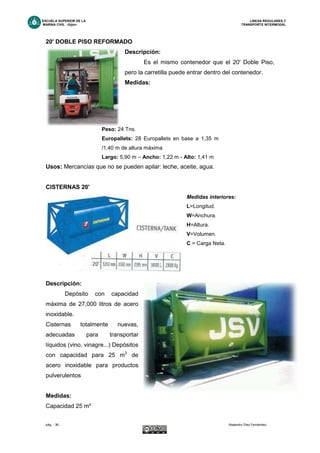 ESCUELA SUPERIOR DE LA LINEAS REGULARES Y
MARINA CIVIL -Gijón- TRANSPORTE INTERMODAL
pág. - 36 - Alejandro Díez Fernández.
20' DOBLE PISO REFORMADO
Descripción:
Es el mismo contenedor que el 20' Doble Piso,
pero la carretilla puede entrar dentro del contenedor.
Medidas:
Peso: 24 Tns.
Europallets: 28 Europallets en base a 1,35 m
/1,40 m de altura máxima
Largo: 5,90 m – Ancho: 1,22 m - Alto: 1,41 m
Usos: Mercancías que no se pueden apilar: leche, aceite, agua.
CISTERNAS 20'
Medidas interiores:
L=Longitud.
W=Anchura.
H=Altura.
V=Volumen.
C = Carga Neta.
Descripción:
Depósito con capacidad
máxima de 27,000 litros de acero
inoxidable.
Cisternas totalmente nuevas,
adecuadas para transportar
líquidos (vino, vinagre...) Depósitos
con capacidad para 25 m3
de
acero inoxidable para productos
pulverulentos
Medidas:
Capacidad 25 m³
 