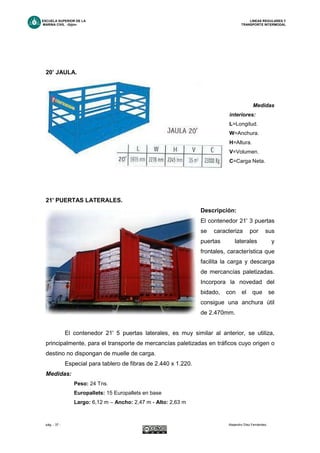 ESCUELA SUPERIOR DE LA LINEAS REGULARES Y
MARINA CIVIL -Gijón- TRANSPORTE INTERMODAL
pág. - 37 - Alejandro Díez Fernández.
20’ JAULA.
Medidas
interiores:
L=Longitud.
W=Anchura.
H=Altura.
V=Volumen.
C=Carga Neta.
21' PUERTAS LATERALES.
Descripción:
El contenedor 21' 3 puertas
se caracteriza por sus
puertas laterales y
frontales, característica que
facilita la carga y descarga
de mercancías paletizadas.
Incorpora la novedad del
bidado, con el que se
consigue una anchura útil
de 2.470mm.
El contenedor 21' 5 puertas laterales, es muy similar al anterior, se utiliza,
principalmente, para el transporte de mercancías paletizadas en tráficos cuyo origen o
destino no dispongan de muelle de carga.
Especial para tablero de fibras de 2.440 x 1.220.
Medidas:
Peso: 24 Tns.
Europallets: 15 Europallets en base
Largo: 6,12 m – Ancho: 2,47 m - Alto: 2,63 m
 