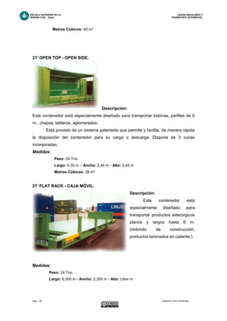 ESCUELA SUPERIOR DE LA LINEAS REGULARES Y
MARINA CIVIL -Gijón- TRANSPORTE INTERMODAL
pág. - 38 - Alejandro Díez Fernández.
Metros Cúbicos: 40 m³
21' OPEN TOP - OPEN SIDE.
Descripción:
Este contenedor está especialmente diseñado para transportar bobinas, perfiles de 6
m., chapas, tableros, aglomerados.
Está provisto de un sistema patentado que permite y facilita, de manera rápida
la disposición del contenedor para su carga o descarga. Dispone de 3 cunas
incorporadas.
Medidas:
Peso: 24 Tns.
Largo: 6,30 m – Ancho: 2,44 m - Alto: 2,45 m
Metros Cúbicos: 38 m³
21' FLAT RACK - CAJA MÓVIL.
Descripción:
Este contenedor está
especialmente diseñado para
transportar productos siderúrgicos
planos y largos hasta 6 m.
(redondo de construcción,
productos laminados en caliente.)
Medidas:
Peso: 24 Tns.
Largo: 6,300 m - Ancho: 2,350 m - Alto: Libre m
 