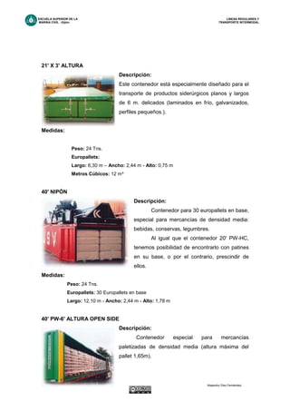 ESCUELA SUPERIOR DE LA LINEAS REGULARES Y
MARINA CIVIL -Gijón- TRANSPORTE INTERMODAL
pág. - 39 - Alejandro Díez Fernández.
21' X 3' ALTURA
Descripción:
Este contenedor está especialmente diseñado para el
transporte de productos siderúrgicos planos y largos
de 6 m. delicados (laminados en frío, galvanizados,
perfiles pequeños.).
Medidas:
Peso: 24 Tns.
Europallets:
Largo: 6,30 m – Ancho: 2,44 m - Alto: 0,75 m
Metros Cúbicos: 12 m³
40' NIPÓN
Descripción:
Contenedor para 30 europallets en base,
especial para mercancías de densidad media:
bebidas, conservas, legumbres.
Al igual que el contenedor 20' PW-HC,
tenemos posibilidad de encontrarlo con patines
en su base, o por el contrario, prescindir de
ellos.
Medidas:
Peso: 24 Tns.
Europallets: 30 Europallets en base
Largo: 12,10 m - Ancho: 2,44 m - Alto: 1,78 m
40' PW-6' ALTURA OPEN SIDE
Descripción:
Contenedor especial para mercancías
paletizadas de densidad media (altura máxima del
pallet 1,65m).
 