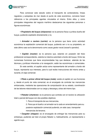 ESCUELA SUPERIOR DE LA LINEAS REGULARES Y
MARINA CIVIL -Gijón- TRANSPORTE INTERMODAL
pág. - 4 - Alejandro Díez Fernández.
Para comenzar este estudio sobre el transporte de contenedores, líneas
regulares y autopistas de mar desde el punto de vista económico, conviene hacer
referencia a los principales agentes vinculados al mismo. Entre ellos, y como
principales integrantes del negocio marítimo destacamos las siguientes personas o
figuras económicas:
• Propietario del buque (shipowner): es la persona física o jurídica dueña del
buque, pudiendo explotarlo directamente o no.
• Armador o naviero (carrier): es la persona que tiene como actividad
económica la explotación comercial del buque, pudiendo ser o no su propietario, en
este último caso se le denominaría como veces gestor naval (vessel’s operator).
• Capitán (master): es la persona que, estando en posesión del título
profesional correspondiente, ostenta la máxima autoridad a bordo del buque. Entre las
numerosas funciones que tiene encomendadas hay que destacar, además de las
técnicas y jurídicas inherentes a la navegación, están las económicas o comerciales.
En este sentido, el capitán actúa como representante del armador a bordo del
buque, representa sus intereses, para lo cual recibe instrucciones del mismo antes y
durante, el viaje comercial.
• Piloto o primer oficial del buque (mate): asiste al capitán en sus funciones
y, desde el punto de vista comercial, es el encargado de controlar las mercancías
embarcadas, mediante las operaciones de comprobación de su estado, coordinación
de las labores relacionadas con su carga y descarga y otras del mismo tipo.
• Fletador (charterer): es la persona que contrata con el naviero la utilización
total o parcial del buque con dos posibles objetivos:
1. Para el transporte de sus mercancías.
2. Para que el dueño o el armador se lo ceda en arrendamiento para su
posterior explotación comercial pudiendo, en este caso, transportar
mercancías de terceros.
• Cargador (shipper): es el encargado de entregar las mercancías para su
embarque, pudiendo ser bien el propio fletador o, habitualmente, un representante o
agente suyo.
 