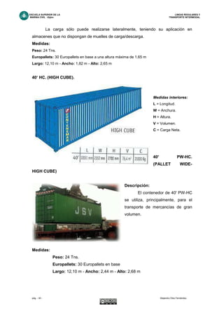 ESCUELA SUPERIOR DE LA LINEAS REGULARES Y
MARINA CIVIL -Gijón- TRANSPORTE INTERMODAL
pág. - 40 - Alejandro Díez Fernández.
La carga sólo puede realizarse lateralmente, teniendo su aplicación en
almacenes que no dispongan de muelles de carga/descarga.
Medidas:
Peso: 24 Tns.
Europallets: 30 Europallets en base a una altura máxima de 1,65 m
Largo: 12,10 m - Ancho: 1,82 m - Alto: 2,65 m
40’ HC. (HIGH CUBE).
Medidas interiores:
L = Longitud.
W = Anchura.
H = Altura.
V = Volumen.
C = Carga Neta.
40' PW-HC.
(PALLET WIDE-
HIGH CUBE)
Descripción:
El contenedor de 40' PW-HC
se utiliza, principalmente, para el
transporte de mercancías de gran
volumen.
Medidas:
Peso: 24 Tns.
Europallets: 30 Europallets en base
Largo: 12,10 m - Ancho: 2,44 m - Alto: 2,68 m
 