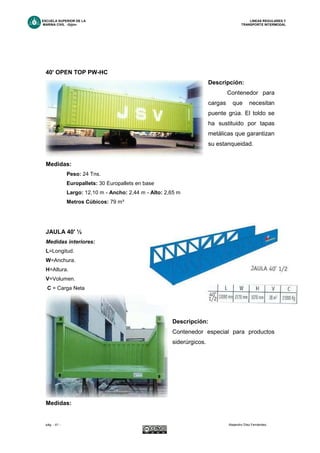 ESCUELA SUPERIOR DE LA LINEAS REGULARES Y
MARINA CIVIL -Gijón- TRANSPORTE INTERMODAL
pág. - 41 - Alejandro Díez Fernández.
40' OPEN TOP PW-HC
Descripción:
Contenedor para
cargas que necesitan
puente grúa. El toldo se
ha sustituido por tapas
metálicas que garantizan
su estanqueidad.
Medidas:
Peso: 24 Tns.
Europallets: 30 Europallets en base
Largo: 12,10 m - Ancho: 2,44 m - Alto: 2,65 m
Metros Cúbicos: 79 m³
JAULA 40' ½
Medidas interiores:
L=Longitud.
W=Anchura.
H=Altura.
V=Volumen.
C = Carga Neta
Descripción:
Contenedor especial para productos
siderúrgicos.
Medidas:
 