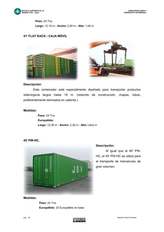 ESCUELA SUPERIOR DE LA LINEAS REGULARES Y
MARINA CIVIL -Gijón- TRANSPORTE INTERMODAL
pág. - 42 - Alejandro Díez Fernández.
Peso: 24 Tns.
Largo: 12,19 m - Ancho: 2,50 m - Alto: 1,44 m
41' FLAT RACK - CAJA MÓVIL
Descripción:
Este contenedor está especialmente diseñado para transportar productos
siderúrgicos largos hasta 18 m. (redondo de construcción, chapas, tubos,
preferentemente laminados en caliente.)
Medidas:
Peso: 24 Tns.
Europallets:
Largo: 12,30 m - Ancho: 2,35 m - Alto: Libre m
45' PW-HC.
Descripción:
Al igual que el 40' PW-
HC, el 45' PW-HC se utiliza para
el transporte de mercancías de
gran volumen.
Medidas:
Peso: 24 Tns.
Europallets: 33 Europallets en base
 