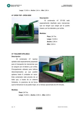ESCUELA SUPERIOR DE LA LINEAS REGULARES Y
MARINA CIVIL -Gijón- TRANSPORTE INTERMODAL
pág. - 43 - Alejandro Díez Fernández.
Largo: 13,345 m - Ancho: 2,44 m - Alto: 2,68 m
41' OPEN TOP - OPEN SIDE
Descripción:
El contenedor 41' OT-OS está
especialmente diseñado para mercancías
que se tengan que cargar por la puerta
trasera, por los laterales y por arriba.
Medidas:
41' TAULINER APILABLE.
Descripción:
El contenedor 41' tauliner
apilable está especialmente preparado
para el transporte de mercancías que
se carguen por el lateral y por arriba.
Principalmente utilizado para tráficos
descompensados ya que pueden
apilarse hasta 8 unidades en vacío.
Este contenedor está provisto de un
toldo que, a través de un sistema
hidráulico, lo posiciona de tal forma
que la mercancía no se puede mojar, en un tiempo aproximado de 3/4 minutos.
Medidas:
Peso: 24 Tns.
Largo: 12,38 m - Ancho: 2,50 m - Alto: 2,40 m
Peso: 24 Tns.
Largo: 12,38 m
Ancho: 2,46 m
Alto: 2,44 m
 