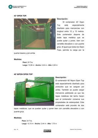 ESCUELA SUPERIOR DE LA LINEAS REGULARES Y
MARINA CIVIL -Gijón- TRANSPORTE INTERMODAL
pág. - 44 - Alejandro Díez Fernández.
43' OPEN TOP.
Descripción:
El contenedor 43' Open
Top está especialmente
diseñado para mercancías con
longitud entre 12 y 13 metros.
Este contenedor dispone de
doble tapa metálica que se
puede quitar y poner, bien con
carretilla elevadora o con puente
grúa. Al igual que todos los Open
Tops, permite la carga por la
puerta trasera y por arriba
Medidas:
Peso: 24 Tns.
Largo: 13,06 m - Ancho: 2,44 m - Alto: 2,60 m
40' NIPON OPEN TOP
Descripción:
El contenedor 40' Nipon Open Top
está especialmente diseñado para
productos que se carguen por
arriba. También se puede cargar
mercancía paletizada ya que las
tapas metálicas del techo hacen
que el contenedor conserve sus
propiedades de estanquidad. Este
contenedor está provisto de dos
tapas metálicas, que se pueden quitar y poner bien con carretilla elevadora o con
puente grúa.
Medidas:
Peso: 24 Tns.
Largo: 12,10 m - Ancho: 2,44 m - Alto: 1,70 m
 