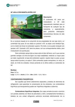 ESCUELA SUPERIOR DE LA LINEAS REGULARES Y
MARINA CIVIL -Gijón- TRANSPORTE INTERMODAL
pág. - 45 - Alejandro Díez Fernández.
40' JAULA CON MANIPULACIÓN A 20'
Descripción:
El contenedor 40' Jaula con
manipulación a 20' está
especialmente diseñado para el
transporte de cualquier tipo de
mercancía, y especialmente,
para productos siderúrgicos.
Características técnicas de este
contenedor:
Es un producto basado en la conjunción de las propiedades de una caja móvil y un
contenedor tipo jaula. En sus dados en posición a 40', se alojan unos twistlock fijos,
con la misión de trincar el contenedor superior. Por tanto, no se puede manipular con
sprader a 40'. Centrado a 20', tiene los pilares, con sus correspondientes dados, para
manipulación con puente grúa.
Este contenedor apoya toda su base sobre el plan del barco, por lo que acarrea
grandes ventajas a la hora de lograr una mejor estabilidad, metiendo un mayor peso
por stack. Igualmente, la base del contenedor superior, reparte mejor su peso, ya que
apoya sobre 8 puntos y no sobre 4. Este contenedor puede manipularse, en vacío, en
stack, sin límite de unidades, incluso poniendo en la última estiba un contenedor de
40'.
Medidas:
Peso: 25 Tns.
Largo: 12,10 m - Ancho: 2,10 m - Alto: (0,600 - 1,25 y 1,80) m
CONTENEDORES FRIGORÍFICOS:
Son aquellos que tienen aislamientos especiales y dotados de elementos de
refrigeración, para garantizar la conservación de los productos. Los contenedores
frigoríficos que transportamos pueden ser: frigoríficos integrales e isotermos.
Contenedores frigoríficos integrales: Son cajas cerradas de acero o aluminio
con paredes aislantes con fibras de poliuretano y vidrio, completamente herméticos y
dotados de una unidad refrigerante autónoma accionada eléctricamente con la
 