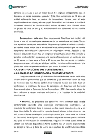 ESCUELA SUPERIOR DE LA LINEAS REGULARES Y
MARINA CIVIL -Gijón- TRANSPORTE INTERMODAL
pág. - 46 - Alejandro Díez Fernández.
corriente de a bordo o por un motor diesel. Se emplean principalmente para el
transporte de carga congelada, pescado y fruta. Son normalmente de 40 pies. La
unidad refrigerante lleva un control de temperaturas durante todo el viaje
registrándolas en un disco-gráfica de papel. Esta unidad es totalmente acoplable al
contenedor facilitando así un cambio rápido en caso de avería. Estas unidades tienen
un grueso de unos 34 cm. y su funcionamiento está controlado por un sistema
electrónico.
Contenedores isotermos: Son contenedores frigoríficos que reciben del
buque el aire frió necesario para conservación de los productos de su interior. Tienen
dos agujeros o tomas para recibir el aire frío por una y expulsar el caliente por la otra.
El sistema puede operar con el frío recibido de la planta general o por un sistema
refrigerante descentralizado funcionando por evaporación directa. Acoplado a los
tubos de circulación de aire hay un compresor el cual fuerza el aire frío a circular y
penetrar en el contendor, asegurando una buena refrigeración con un cambio de aire
de 80 veces por hora para la fruta y 40 veces para las mercancías congeladas.
Antiguamente eran utilizados en el Gloria del Mar, pero han caído en desuso, y la
planta de a bordo ha quedado deteriorada y su estado actual es inutilizable.
4.4. IDENTIFICACIÓN DE LOS CONTENEDORES.
4.4.1. MARCAS DE IDENTIFICACIÓN EN CONTENEDORES.
Obligatoriamente todos y cada uno de los contenedores deben llevar bien
visibles marcas permanentes que los identifiquen y los diferencien a unos de otros
de modo que sea más fácil su control. Son varias las marcas que debe lucir un
contenedor: la matrícula; la placa de aprobación de Seguridad del Convenio
Internacional sobre la Seguridad de los Contenedores (CSC); las características de
tara, volumen y pesos máximos autorizados y el logotipo de la sociedad
clasificadora.
• Matrícula. El propietario del contenedor debe identificar cada unidad
containerizada siguiendo unos estándares internacionales establecidos. La
matrícula del contenedor debe ir colocada en los cuatro costados de éste y en
lugar bien visible. Es alfanumérica y consta de cuatro letras y siete números. Las
tres primeras letras son elegidas por cada propietario y la cuarta suele ser la letra
U. Esta última letra significa que el contenedor sigue las normas que dictamina la
ISO para la construcción de contenedores. Seguidas de estas cuatro letras se
utilizan seis números dispuestos de forma aleatoria más un séptimo dígito llamado
de control. El número o dígito de control es el resultado de una fórmula matemática
 