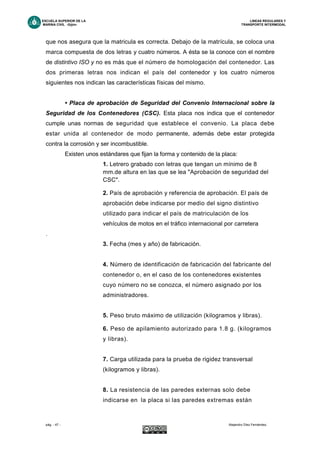 ESCUELA SUPERIOR DE LA LINEAS REGULARES Y
MARINA CIVIL -Gijón- TRANSPORTE INTERMODAL
pág. - 47 - Alejandro Díez Fernández.
que nos asegura que la matricula es correcta. Debajo de la matrícula, se coloca una
marca compuesta de dos letras y cuatro números. A ésta se la conoce con el nombre
de distintivo ISO y no es más que el número de homologación del contenedor. Las
dos primeras letras nos indican el país del contenedor y los cuatro números
siguientes nos indican las características físicas del mismo.
• Placa de aprobación de Seguridad del Convenio Internacional sobre la
Seguridad de los Contenedores (CSC). Esta placa nos indica que el contenedor
cumple unas normas de seguridad que establece el convenio. La placa debe
estar unida al contenedor de modo permanente, además debe estar protegida
contra la corrosión y ser incombustible.
Existen unos estándares que fijan la forma y contenido de la placa:
1. Letrero grabado con letras que tengan un mínimo de 8
mm.de altura en las que se lea "Aprobación de seguridad del
CSC".
2. País de aprobación y referencia de aprobación. El país de
aprobación debe indicarse por medio del signo distintivo
utilizado para indicar el país de matriculación de los
vehículos de motos en el tráfico internacional por carretera
.
3. Fecha (mes y año) de fabricación.
4. Número de identificación de fabricación del fabricante del
contenedor o, en el caso de los contenedores existentes
cuyo número no se conozca, el número asignado por los
administradores.
5. Peso bruto máximo de utilización (kilogramos y libras).
6. Peso de apilamiento autorizado para 1.8 g. (kilogramos
y libras).
7. Carga utilizada para la prueba de rigidez transversal
(kilogramos y libras).
8. La resistencia de las paredes externas solo debe
indicarse en la placa si las paredes extremas están
 