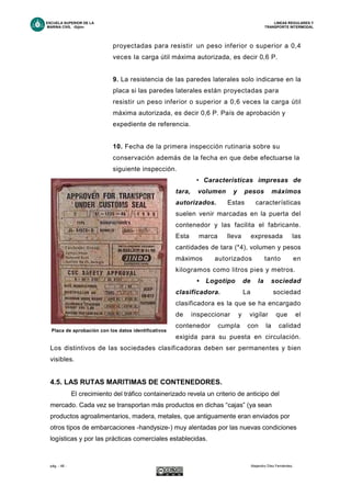 ESCUELA SUPERIOR DE LA LINEAS REGULARES Y
MARINA CIVIL -Gijón- TRANSPORTE INTERMODAL
pág. - 48 - Alejandro Díez Fernández.
proyectadas para resistir un peso inferior o superior a 0,4
veces la carga útil máxima autorizada, es decir 0,6 P.
9. La resistencia de las paredes laterales solo indicarse en la
placa si las paredes laterales están proyectadas para
resistir un peso inferior o superior a 0,6 veces la carga útil
máxima autorizada, es decir 0,6 P. País de aprobación y
expediente de referencia.
10. Fecha de la primera inspección rutinaria sobre su
conservación además de la fecha en que debe efectuarse la
siguiente inspección.
• Características impresas de
tara, volumen y pesos máximos
autorizados. Estas características
suelen venir marcadas en la puerta del
contenedor y las facilita el fabricante.
Esta marca lleva expresada las
cantidades de tara (*4), volumen y pesos
máximos autorizados tanto en
kilogramos como litros pies y metros.
• Logotipo de la sociedad
clasificadora. La sociedad
clasificadora es la que se ha encargado
de inspeccionar y vigilar que el
contenedor cumpla con la calidad
exigida para su puesta en circulación.
Los distintivos de las sociedades clasificadoras deben ser permanentes y bien
visibles.
4.5. LAS RUTAS MARITIMAS DE CONTENEDORES.
El crecimiento del tráfico containerizado revela un criterio de anticipo del
mercado. Cada vez se transportan más productos en dichas “cajas” (ya sean
productos agroalimentarios, madera, metales, que antiguamente eran enviados por
otros tipos de embarcaciones -handysize-) muy alentadas por las nuevas condiciones
logísticas y por las prácticas comerciales establecidas.
Placa de aprobación con los datos identificativos
 