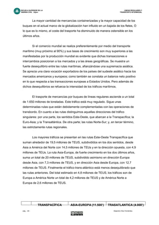 ESCUELA SUPERIOR DE LA LINEAS REGULARES Y
MARINA CIVIL -Gijón- TRANSPORTE INTERMODAL
pág. - 49 - Alejandro Díez Fernández.
La mayor cantidad de mercancías containerizadas y la mayor capacidad de los
buques en el actual marco de la globalización han influido en un bajada de los fletes, O
lo que es lo mismo, el coste del trasporte ha disminuido de manera ostensible en los
últimos años.
Si el comercio mundial se realiza preferentemente por medio del transporte
marítimo (muy próximo al 90%) y sus tasas de crecimiento son muy superiores a las
manifestadas por la producción mundial es evidente que dichas transacciones e
intercambios posicionan a los mercados y a las áreas geográficas. Se muestra un
fuerte desequilibrio entre las rutas marítimas, afianzándose una supremacía asiática.
Se aprecia una clara vocación exportadora de los países del sudeste asiático hacia los
mercados americanos y europeos; como también se constata un balance neto positivo
en lo que respecta a las transacciones europeas a Estados Unidos. Pero además de
dichos desequilibrios se refuerza la intensidad de los tráficos marítimos.
El trasporte de mercancías por buques de líneas regulares asciende a un total
de 1.650 millones de toneladas. Este tráfico está muy regulado. Sigue unas
determinadas rutas que están debidamente complementadas con las operaciones de
transbordo. En cuanto a las rutas distinguimos aquellas direcciones del tráfico
singulares: por una parte, los sentidos Este-Oeste, que abarcan a la Transpacífica; la
Euro-Asia; y la Transatlántica. De otra parte; las rutas Norte-Sur; y, en tercer término,
las estrictamente rutas regionales.
Los mayores tráficos se presentan en las rutas Este-Oeste Transpacífica que
suman alrededor de 19,5 millones de TEUS, subdivididos en los dos sentidos, desde
Asia a América del Norte con 14,5 millones de TEUs y en la dirección opuesta, con 4,9
millones de TEUs. La ruta Asia-Europa, de fuerte crecimiento en los dos últimos años,
suma un total de 20 millones de TEUS, subdividido asimismo en dirección Europa
desde Asia, con 7,3 millones de TEUS, y en dirección Asia desde Europa, con 12,7
millones de TEUS. Finalmente el tráfico trans-atlántico está menos desequilibrado que
las rutas anteriores. Del total estimado en 4,8 millones de TEUS, los tráficos son de
Europa a América Norte un total de 4,2 millones de TEUS y de América Norte a
Europa de 2,6 millones de TEUS.
TRANSPACÍFICA ASIA-EUROPA (11.500’) TRASATLANTICA (4.000’)
 