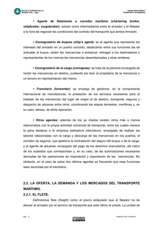 ESCUELA SUPERIOR DE LA LINEAS REGULARES Y
MARINA CIVIL -Gijón- TRANSPORTE INTERMODAL
pág. - 5 - Alejandro Díez Fernández.
• Agente de fletamento o corredor marítimo (chartering broker,
shipbroker, cargobroker): actúan como intermediarios entre el armador y el fletador
a la hora de negociar las condiciones del contrato del transporte que ambos firmarán.
• Consignatario de buques (ship’s agent): es el agente que representa los
intereses del armador en un puerto concreto, destacando entre sus funciones las de
avituallar al buque, recibir las mercancías a embarcar, entregar a los destinatarios o
representantes de los mismos las mercancías desembarcadas y otras similares.
• Consignatario de la carga (consignee): se trata de la persona encargada de
recibir las mercancías en destino, pudiendo ser bien el propietario de la mercancía o
un tercero en representación del mismo.
• Transitario (forwarder): se encarga de gestionar, en la compraventa
internacional de manufacturas, la prestación de los servicios necesarios para el
traslado de las mercancías del lugar de origen al de destino, transporte, seguros y
despacho de aduanas entre otros, coordinando las etapas terrestres, marítimas y, en
su caso, aéreas, de dicha operación.
• Otros agentes: además de los ya citados existen otros más o menos
relacionados con la propia actividad comercial de transporte, entre los cuales merece
la pena destacar a la empresa estibadora (stevedore), encargada de realizar las
labores relacionadas con la carga y descarga de las mercancías en los puertos, el
corredor de seguros, que gestiona la contratación del seguro del buque o de la carga,
y el agente de aduanas, encargado del pago de los derechos arancelarios, del cobro
de los subsidios que correspondan y, en su caso, de las autorizaciones necesarias
derivadas de las operaciones de importación y exportación de las mercancías. No
obstante, en el caso de estos dos últimos agentes es frecuente que esas funciones
sean asumidas por el transitario.
2.2. LA OFERTA, LA DEMANDA Y LOS MERCADOS DEL TRANSPORTE
MARÍTIMO.
2.2.1. EL FLETE.
Definiremos flete (freight) como el precio estipulado que el fletador ha de
abonar al armador por el servicio de transporte que este último le presta. La unidad de
 