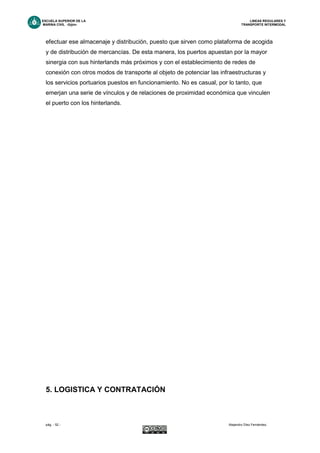 ESCUELA SUPERIOR DE LA LINEAS REGULARES Y
MARINA CIVIL -Gijón- TRANSPORTE INTERMODAL
pág. - 52 - Alejandro Díez Fernández.
efectuar ese almacenaje y distribución, puesto que sirven como plataforma de acogida
y de distribución de mercancías. De esta manera, los puertos apuestan por la mayor
sinergia con sus hinterlands más próximos y con el establecimiento de redes de
conexión con otros modos de transporte al objeto de potenciar las infraestructuras y
los servicios portuarios puestos en funcionamiento. No es casual, por lo tanto, que
emerjan una serie de vínculos y de relaciones de proximidad económica que vinculen
el puerto con los hinterlands.
S FUNDAMENTALE
5. LOGISTICA Y CONTRATACIÓN
 