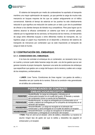 ESCUELA SUPERIOR DE LA LINEAS REGULARES Y
MARINA CIVIL -Gijón- TRANSPORTE INTERMODAL
pág. - 53 - Alejandro Díez Fernández.
El sistema de transporte por medio de contenedores ha aportado al transporte
marítimo una mayor optimización de espacio, ya que permite la carga de mucha más
mercancía en buques mayores de los que se usaban antiguamente en el tráfico
convencional. Además el tiempo de estancia en los puertos ha sido drásticamente
reducido lo que significa una reducción de costes por un lado y por otro la posibilidad
de ofrecer a los clientes tiempos de tránsito muy competitivos. Pero para lograr que le
sistema alcance la eficacia controlando un sistema que tiene un carácter global,
velando por la regularidad de los servicios, la frecuencia de los mismos, el intercambio
de carga entre diferentes buques o entre diferentes medios de transporte, etc. La
logística juega un papel muy importante en el desarrollo y eficiencia del sistema de
transporte de mercancía por contenedor que se está imponiendo al transporte de
carga en todo el mundo.
5.1 CONTRATACIÓN DEL EMBARQUE.
5.1.1. CONDICIONES DEL EMBARQUE.
A la hora de contratar el embarque de un contenedor, es necesario tener muy
en cuenta y conocer quién debe hacerse cargo de cada uno de los gastos que se van
generar durante el propio transporte. Aparecen una serie de condiciones de embarque
que especifican que gastos van a cargo del buque o de la naviera y cuáles van a cargo
de los receptores y embarcadores.
• LINER: Liner Terms. Condiciones de línea regular. Los gastos de estiba y
desestiba van por cuenta de la naviera. Esta es la condición más generalizada
en el tráfico de contenedores.
• FIOS: Free en and out at stowed. Libre de estiba y desestiba. La naviera no
asume ningún tipo de gasto así que la estiba y desestiba las pagarán el
embarcador y el receptor.
POSIBILIDADES DE CONTRATO
EMBARCADOR/RECEPTOR
PIER/PIER
Muelle/Muelle, la carga es entregada y retirada por el
embarcador/receptor en el muelle del puerto. El llenado y vaciado
del contenedor corren a cuenta de los fletadores.
PIER/HOUSE
Muelle/Almacén, la carga es entregada por el embarcador en el
muelle y deberá ser entregada por la compañía de transportes en el
almacén del receptor.
HOUSE/PIER
Almacén/Muelle. La carga es recogida en el almacén del
embarcador y será entregada en el muelle de destino al receptor.
HOUSE/HOUSE
Almacén/Almacén. La carga es recogida en el almacén del
embarcador y entregada en el almacén del receptor.
 