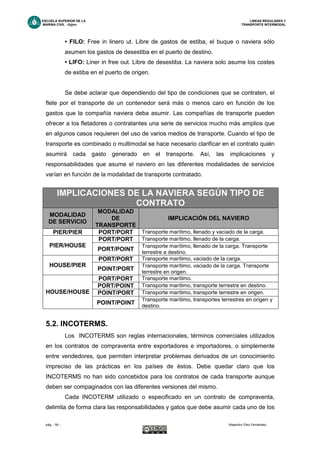 ESCUELA SUPERIOR DE LA LINEAS REGULARES Y
MARINA CIVIL -Gijón- TRANSPORTE INTERMODAL
pág. - 54 - Alejandro Díez Fernández.
• FILO: Free in linero ut. Libre de gastos de estiba, el buque o naviera sólo
asumen los gastos de desestiba en el puerto de destino.
• LIFO: Liner in free out. Libre de desestiba. La naviera solo asume los costes
de estiba en el puerto de origen.
Se debe aclarar que dependiendo del tipo de condiciones que se contraten, el
flete por el transporte de un contenedor será más o menos caro en función de los
gastos que la compañía naviera deba asumir. Las compañías de transporte pueden
ofrecer a los fletadores o contratantes una serie de servicios mucho más amplios que
en algunos casos requieren del uso de varios medios de transporte. Cuando el tipo de
transporte es combinado o multimodal se hace necesario clarificar en el contrato quién
asumirá cada gasto generado en el transporte. Así, las implicaciones y
responsabilidades que asume el naviero en las diferentes modalidades de servicios
varían en función de la modalidad de transporte contratado.
5.2. INCOTERMS.
Los INCOTERMS son reglas internacionales, términos comerciales utilizados
en los contratos de compraventa entre exportadores e importadores, o simplemente
entre vendedores, que permiten interpretar problemas derivados de un conocimiento
impreciso de las prácticas en los países de éstos. Debe quedar claro que los
INCOTERMS no han sido concebidos para los contratos de cada transporte aunque
deben ser compaginados con las diferentes versiones del mismo.
Cada INCOTERM utilizado o especificado en un contrato de compraventa,
delimita de forma clara las responsabilidades y gatos que debe asumir cada uno de los
IMPLICACIONES DE LA NAVIERA SEGÚN TIPO DE
CONTRATO
MODALIDAD
DE SERVICIO
MODALIDAD
DE
TRANSPORTE
IMPLICACIÓN DEL NAVIERO
PIER/PIER PORT/PORT Transporte marítimo, llenado y vaciado de la carga.
PORT/PORT Transporte marítimo, llenado de la carga.
PIER/HOUSE
PORT/POINT
Transporte marítimo, llenado de la carga. Transporte
terrestre a destino.
PORT/PORT Transporte marítimo, vaciado de la carga.
HOUSE/PIER
POINT/PORT
Transporte marítimo, vaciado de la carga. Transporte
terrestre en origen.
PORT/PORT Transporte marítimo.
PORT/POINT Transporte marítimo, transporte terrestre en destino.
POINT/PORT Transporte marítimo, transporte terrestre en origen.HOUSE/HOUSE
POINT/POINT
Transporte marítimo, transportes terrestres en origen y
destino.
 
