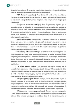 ESCUELA SUPERIOR DE LA LINEAS REGULARES Y
MARINA CIVIL -Gijón- TRANSPORTE INTERMODAL
pág. - 56 - Alejandro Díez Fernández.
despacharla en aduana. El comprador soporta todos los gastos y riesgos de pérdida o
daño de la mercancía desde esta en el domicilio del vendedor.
• FCA (franco transportista): Free Carrier. El vendedor ha cumplido su
obligación de entregar la mercancía cuando la ha puesto, despachada de aduana para
la exportación, a cargo del transportista designado por el comprador, en el lugar fijado
previamente.
• FAS (franco al costado del buque): Free alongside ship. Significa que el
vendedor cumple su obligación de entrega cuando la mercancía ha sido colocada al
costado del buque, sobre el muelle o barcazas, en el puerto de embarque convenido.
El comprador soporta todos los gastos y riesgos de pérdida o daño en la mercancía
desde aquel momento. El comprador es quien debe despachar la mercancía en la
aduana para la exportación.
• FOB (franco a bordo): Free on board. El vendedor cumple con su obligación
de entrega cuando la mercancía ha sobrepasado la borda del buque en el puerto de
embarque convenido. El comprador soporta todos los gastos y riesgos de pérdida o
daño de la mercancía desde aquel momento. El vendedor es quien debe despachar la
mercancía en aduana para la exportación.
• CFR (coste y flete): Cost and freight. El vendedor ha de pagar los gastos y el
flete necesarios para hacer llegar la mercancía al puerto de destino convenido. Todos
los gatos y riesgos de pérdida o daño en la mercancía son asumidos por el comprador
desde el momento que la mercancía traspasa la borda del buque en el puerto de
embarque. El vendedor es quien debe despachar la mercancía en la aduana para la
explotación.
• CIF (coste, seguro y flete): Cost, insurance and freight significa que el
vendedor tiene las mismas obligaciones que bajo la cláusula CFR pero además debe
contratar un seguro marítimo de pérdida o daño de la mercancía durante el transporte.
El vendedor contrata el seguro y paga la prima correspondiente. El vendedor es quién
debe despachar la mercancía para la exportación.
• CPT (transporte pagado hasta): Carriage paid to. El vendedor pagará el
flete del transporte de la mercancía hasta un destino convenido. Todos los gastos y
riesgos de pérdida o daño en la mercancía son asumidos por el comprador desde el
momento en que la mercancía haya sido entregada a la custodia del transportista. El
vendedor es quien debe despachar la mercancía en la aduana para la exportación.
• CIP (transporte y seguro pagados hasta): Carriage and insurance paid to.
Quiere decir que el vendedor tiene las mismas obligaciones que bajo la cláusula CPT y
además debe contratar un seguro de pérdida o daño de la mercancía durante el
 