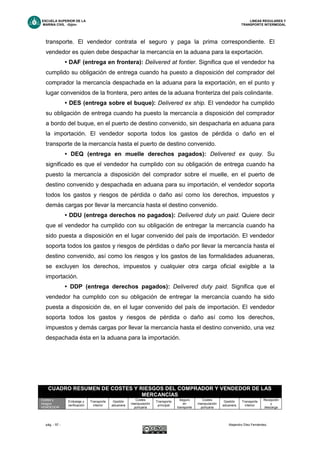 ESCUELA SUPERIOR DE LA LINEAS REGULARES Y
MARINA CIVIL -Gijón- TRANSPORTE INTERMODAL
pág. - 57 - Alejandro Díez Fernández.
transporte. El vendedor contrata el seguro y paga la prima correspondiente. El
vendedor es quien debe despachar la mercancía en la aduana para la exportación.
• DAF (entrega en frontera): Delivered at fontier. Significa que el vendedor ha
cumplido su obligación de entrega cuando ha puesto a disposición del comprador del
comprador la mercancía despachada en la aduana para la exportación, en el punto y
lugar convenidos de la frontera, pero antes de la aduana fronteriza del país colindante.
• DES (entrega sobre el buque): Delivered ex ship. El vendedor ha cumplido
su obligación de entrega cuando ha puesto la mercancía a disposición del comprador
a bordo del buque, en el puerto de destino convenido, sin despacharla en aduana para
la importación. El vendedor soporta todos los gastos de pérdida o daño en el
transporte de la mercancía hasta el puerto de destino convenido.
• DEQ (entrega en muelle derechos pagados): Delivered ex quay. Su
significado es que el vendedor ha cumplido con su obligación de entrega cuando ha
puesto la mercancía a disposición del comprador sobre el muelle, en el puerto de
destino convenido y despachada en aduana para su importación, el vendedor soporta
todos los gastos y riesgos de pérdida o daño así como los derechos, impuestos y
demás cargas por llevar la mercancía hasta el destino convenido.
• DDU (entrega derechos no pagados): Delivered duty un paid. Quiere decir
que el vendedor ha cumplido con su obligación de entregar la mercancía cuando ha
sido puesta a disposición en el lugar convenido del país de importación. El vendedor
soporta todos los gastos y riesgos de pérdidas o daño por llevar la mercancía hasta el
destino convenido, así como los riesgos y los gastos de las formalidades aduaneras,
se excluyen los derechos, impuestos y cualquier otra carga oficial exigible a la
importación.
• DDP (entrega derechos pagados): Delivered duty paid. Significa que el
vendedor ha cumplido con su obligación de entregar la mercancía cuando ha sido
puesta a disposición de, en el lugar convenido del país de importación. El vendedor
soporta todos los gastos y riesgos de pérdida o daño así como los derechos,
impuestos y demás cargas por llevar la mercancía hasta el destino convenido, una vez
despachada ésta en la aduana para la importación.
CUADRO RESUMEN DE COSTES Y RIESGOS DEL COMPRADOR Y VENDEDOR DE LAS
MERCANCÍAS
Costes y
riesgos
VENDEDOR
Embalaje y
verificación
Transporte
interior
Gestión
aduanera
Costes
manipulación
portuaria
Transporte
principal
Seguro
en
transporte
Costes
manipulación
portuaria
Gestión
aduanera
Transporte
interior
Recepción
y
descarga
 