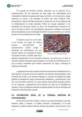 ESCUELA SUPERIOR DE LA LINEAS REGULARES Y
MARINA CIVIL -Gijón- TRANSPORTE INTERMODAL
pág. - 59 - Alejandro Díez Fernández.
El concepto de terminal marítima evolucionó con la aparición de la
containerización. En los comienzos de esta etapa, los contenedores eran
manipulados mediante los aparejos del buque sufriendo, en consecuencia, largas
estancias en puerto y las pérdidas de dinero que ellas conllevan. Pero
precisamente, reducir las largas estancias en puerto era uno de los objetivos que
la containerización se había propuesto. Pronto los buques empezaron a ser
construidos con estructura celular, es decir, con características similares en lo
que a la carga se refiere. Los contenedores comenzaron a estibarse unos encima
de los otros gracias al uso en la bodega del sistema de guías celulares y en cubierta
gracias al uso de dispositivos de anclaje.
El siguiente paso fue el de dotar
a los buques de grúas de pórtico
propias, permitiéndoles ser
autosuficientes; podían cargar y
descargar los contenedores con sus
propios medios sin necesidad de utilizar
los equipos de tierra. El último paso fue la
dotación especializada de las terminales portuarias. Las grúas que en ellas se
colocaron estaban totalmente especializadas en el manejo de contenedores por lo
que el tiempo necesitado para realizar operaciones de carga y descarga se
reducía enormemente.
La aplicación del nuevo concepto de terminal marítima de contenedores fue un
éxito rotundo. A los pocos anos de su aparición, las naciones más importantes a nivel
comercial del mundo y sus navieras empezaron a convertir el transporte de carga
general en transporte de carga containerizada adaptando y modernizando, para
ello, sus terminales marítimas. El nuevo sistema trajo también grandes cambios
en los sistemas y equipamiento del ferrocarril así como en el transporte de
carretera. Todo el concepto de transporte en general cambió; se vivió el nacimiento del
transporte multimodal puerta a puerta.
6.2. DISTRIBUCIÓN ZONAL DE LA TERMINAL MARÍTIMA DE
CONTENEDORES.
Se denomina terminal al origen o final de una línea de transporte, sea éste
terrestre, aéreo o marítimo. La palabra "terminal", curiosamente, no ha sido
utilizada en nuestros puertos hasta las últimas dos décadas. Comúnmente, se ha
Terminal marítima de Yantian (China)
 