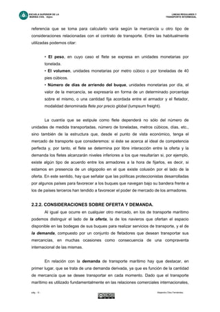 ESCUELA SUPERIOR DE LA LINEAS REGULARES Y
MARINA CIVIL -Gijón- TRANSPORTE INTERMODAL
pág. - 6 - Alejandro Díez Fernández.
referencia que se toma para calcularlo varía según la mercancía u otro tipo de
consideraciones relacionadas con el contrato de transporte. Entre las habitualmente
utilizadas podemos citar:
• El peso, en cuyo caso el flete se expresa en unidades monetarias por
tonelada.
• El volumen, unidades monetarias por metro cúbico o por toneladas de 40
pies cúbicos.
• Número de días de arriendo del buque, unidades monetarias por día, el
valor de la mercancía, se expresaría en forma de un determinado porcentaje
sobre el mismo, o una cantidad fija acordada entre el armador y el fletador,
modalidad denominada flete por precio global (lumpsum freight).
La cuantía que se estipule como flete dependerá no sólo del número de
unidades de medida transportadas, número de toneladas, metros cúbicos, días, etc.,
sino también de la estructura que, desde el punto de vista económico, tenga el
mercado de transporte que consideremos: si éste se acerca al ideal de competencia
perfecta y, por tanto, el flete se determina por libre interacción entre la oferta y la
demanda los fletes alcanzarán niveles inferiores a los que resultarían si, por ejemplo,
existe algún tipo de acuerdo entre los armadores a la hora de fijarlos, es decir, si
estamos en presencia de un oligopolio en el que existe colusión por el lado de la
oferta. En este sentido, hay que señalar que las políticas proteccionistas desarrolladas
por algunos países para favorecer a los buques que navegan bajo su bandera frente a
los de países terceros han tendido a favorecer el poder de mercado de los armadores.
2.2.2. CONSIDERACIONES SOBRE OFERTA Y DEMANDA.
Al igual que ocurre en cualquier otro mercado, en los de transporte marítimo
podemos distinguir el lado de la oferta, la de los navieros que ofertan el espacio
disponible en las bodegas de sus buques para realizar servicios de transporte, y el de
la demanda, compuesto por un conjunto de fletadores que desean transportar sus
mercancías, en muchas ocasiones como consecuencia de una compraventa
internacional de las mismas.
En relación con la demanda de transporte marítimo hay que destacar, en
primer lugar, que se trata de una demanda derivada, ya que es función de la cantidad
de mercancía que se desee transportar en cada momento. Dado que el transporte
marítimo es utilizado fundamentalmente en las relaciones comerciales internacionales,
 