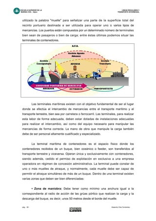 ESCUELA SUPERIOR DE LA LINEAS REGULARES Y
MARINA CIVIL -Gijón- TRANSPORTE INTERMODAL
pág. - 60 - Alejandro Díez Fernández.
utilizado la palabra "muelle" para señalizar una parte de la superficie total del
recinto portuario destinada a ser utilizada para operar uno o varios tipos de
mercancías. Los puertos están compuestos por un determinado número de terminales
bien sean de pasajeros o bien de carga; entre éstas últimas podemos situar las
terminales de contenedores.
Las terminales marítimas existen con el objetivo fundamental de ser el lugar
donde se efectúa el intercambio de mercancías entre el transporte marítimo y el
transporte terrestre, bien sea por carretera o ferrocarril. Las terminales, para realizar
esta labor de forma adecuada, deben estar dotadas de instalaciones adecuadas
para realizar el intercambio, así como del equipo necesario para manipular las
mercancías de forma correcta. La mano de obra que manipule la carga también
debe de ser personal altamente cualificado y especializado.
La terminal marítima de contenedores es el espacio físico donde los
contenedores recibidos de un buque, bien oceánico o feeder, son transferidos al
transporte terrestre y viceversa. Operan única y exclusivamente con contenedores,
siendo además, cedido el permiso de explotación en exclusiva a una empresa
operadora en régimen de concesión administrativa. La terminal puede constar de
uno o más muelles de atraque, y normalmente, cada muelle debe ser capaz de
permitir el atraque simultáneo de más de un buque. Dentro de una terminal existen
varias zonas que deben ser bien diferenciadas:
• Zona de maniobra: Debe tener como mínimo una anchura igual a la
correspondiente al radio de acción de las grúas pórtico que realizan la carga y la
descarga del buque, es decir, unos 50 metros desde el borde del muelle.
 