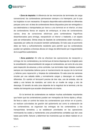 ESCUELA SUPERIOR DE LA LINEAS REGULARES Y
MARINA CIVIL -Gijón- TRANSPORTE INTERMODAL
pág. - 61 - Alejandro Díez Fernández.
• Zona de depósito: A diferencia de las mercancías de terminales de carga
convencional, los contenedores permanecen siempre a la intemperie, por lo que
los tinglados no son necesarios. El espacio disponible está subdividido en diferentes
parques como son: el área de contenedores llenos dispuestos para ser entregados a
sus destinatarios o transportados por tierra a una terminal en el interior; el área
de contenedores llenos en espera de embarque; el área de contenedores
vacíos; área de conexiones eléctricas para contenedores frigoríficos
desembarcados para entrega, reexpedición al interior o trasbordo, o en espera
para ser embarcados. Dichas áreas de depósito de contenedores están marcadas y
separadas por calles de circulación también señalizadas. En todo caso el pavimento
debe ser llano y suficientemente resistente para permitir que los contenedores
puedan ser apilados a diversas alturas sin riesgo de deformación por irregularidades
de la superficie sustentadora.
• Zona posterior: En ella se efectúan las operaciones de recepción y
entrega de los contenedores y es normal que al menos disponga de un tinglado para
la consolidación y desconsolidación de cargas en contenedores, así como de una zona
para inspección de aduanas y otros controles. Las terminales mejor dotadas cuentan
siempre con importantes talleres para el mantenimiento de equipo de la terminal
y talleres para reparación y limpieza de contenedores. En esta zona los camiones
circulan por una calzada doble y normalmente cargan y descargan en muelles
diferentes. En cambio el ferrocarril precisa de tres vías, una de entrada, otra de
salida y una tercera de maniobra, así como de un muelle de carga y otro de
descarga. El tamaño de esta zona depende de la magnitud de la terminal y de los
medios de transporte que acceden directamente a la misma.
En la terminal de contenedores se realizan muchas actividades importantes
que hacen que los contenedores puedan ser manejados de forma rápida y eficaz.
Se lleva a cabo un control de todos los contenedores que entran en el puerto;
se realizan actividades de gestión del apilamiento así como la ordenación de
los contenedores; se organizan las entregas de los contenedores a los
transportistas terrestres; y se establecen prioridades en las operaciones
minimizando los costes y manteniendo unos procedimientos contables que den unas
bases para tarifar, facturar y determinar las inversiones que se deban realizar en un
futuro.
 