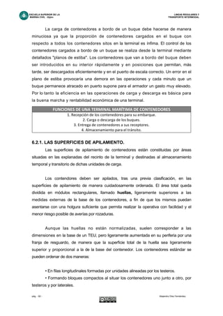 ESCUELA SUPERIOR DE LA LINEAS REGULARES Y
MARINA CIVIL -Gijón- TRANSPORTE INTERMODAL
pág. - 62 - Alejandro Díez Fernández.
La carga de contenedores a bordo de un buque debe hacerse de manera
minuciosa ya que la proporción de contenedores cargados en el buque con
respecto a todos los contenedores sitos en la terminal es ínfima. El control de los
contenedores cargados a bordo de un buque se realiza desde la terminal mediante
detallados "planos de estiba". Los contenedores que van a bordo del buque deben
ser introducidos en su interior rápidamente y en posiciones que permitan, más
tarde, ser descargados eficientemente y en el puerto de escala correcto. Un error en el
plano de estiba provocaría una demora en las operaciones y cada minuto que un
buque permanece atracado en puerto supone para el armador un gasto muy elevado.
Por lo tanto la eficiencia en las operaciones de carga y descarga es básica para
la buena marcha y rentabilidad económica de una terminal.
6.2.1. LAS SUPERFICIES DE APILAMIENTO.
Las superficies de apilamiento de contenedores están constituidas por áreas
situadas en las explanadas del recinto de la terminal y destinadas al almacenamiento
temporal y transitorio de dichas unidades de carga.
Los contendores deben ser apilados, tras una previa clasificación, en las
superficies de apilamiento de manera cuidadosamente ordenada. El área total queda
dividida en módulos rectangulares, llamado huellas, ligeramente superiores a las
medidas externas de la base de los contenedores, a fin de que los mismos puedan
asentarse con una holgura suficiente que permita realizar la operativa con facilidad y el
menor riesgo posible de averías por rozaduras.
Aunque las huellas no están normalizadas, suelen corresponder a las
dimensiones en la base de un TEU, pero ligeramente aumentada en su periferia por una
franja de resguardo, de manera que la superficie total de la huella sea ligeramente
superior y proporcional a la de la base del contenedor. Los contenedores estándar se
pueden ordenar de dos maneras:
• En filas longitudinales formadas por unidades alineadas por los testeros.
• Formando bloques compactos al situar los contenedores uno junto a otro, por
testeros y por laterales.
FUNCIONES DE UNA TERMINAL MARÍTIMA DE CONTENEDORES
1. Recepción de los contenedores para su embarque.
2. Carga o descarga de los buques.
3. Entrega de contenedores a sus receptores.
4. Almacenamiento para el tránsito.
 