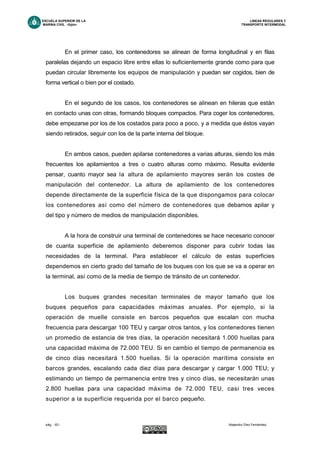 ESCUELA SUPERIOR DE LA LINEAS REGULARES Y
MARINA CIVIL -Gijón- TRANSPORTE INTERMODAL
pág. - 63 - Alejandro Díez Fernández.
En el primer caso, los contenedores se alinean de forma longitudinal y en filas
paralelas dejando un espacio libre entre ellas lo suficientemente grande como para que
puedan circular libremente los equipos de manipulación y puedan ser cogidos, bien de
forma vertical o bien por el costado.
En el segundo de los casos, los contenedores se alinean en hileras que están
en contacto unas con otras, formando bloques compactos. Para coger los contenedores,
debe empezarse por los de los costados para poco a poco, y a medida que éstos vayan
siendo retirados, seguir con los de la parte interna del bloque.
En ambos casos, pueden apilarse contenedores a varias alturas, siendo los más
frecuentes los apilamientos a tres o cuatro alturas como máximo. Resulta evidente
pensar, cuanto mayor sea la altura de apilamiento mayores serán los costes de
manipulación del contenedor. La altura de apilamiento de los contenedores
depende directamente de la superficie física de la que dispongamos para colocar
los contenedores así como del número de contenedores que debamos apilar y
del tipo y número de medios de manipulación disponibles.
A la hora de construir una terminal de contenedores se hace necesario conocer
de cuanta superficie de apilamiento deberemos disponer para cubrir todas las
necesidades de la terminal. Para establecer el cálculo de estas superficies
dependemos en cierto grado del tamaño de los buques con los que se va a operar en
la terminal, así como de la media de tiempo de tránsito de un contenedor.
Los buques grandes necesitan terminales de mayor tamaño que los
buques pequeños para capacidades máximas anuales. Por ejemplo, si la
operación de muelle consiste en barcos pequeños que escalan con mucha
frecuencia para descargar 100 TEU y cargar otros tantos, y los contenedores tienen
un promedio de estancia de tres días, la operación necesitará 1.000 huellas para
una capacidad máxima de 72.000 TEU. Si en cambio el tiempo de permanencia es
de cinco días necesitará 1.500 huellas. Si la operación marítima consiste en
barcos grandes, escalando cada diez días para descargar y cargar 1.000 TEU; y
estimando un tiempo de permanencia entre tres y cinco días, se necesitarán unas
2.800 huellas para una capacidad máxima de 72.000 TEU, casi tres veces
superior a la superficie requerida por el barco pequeño.
 