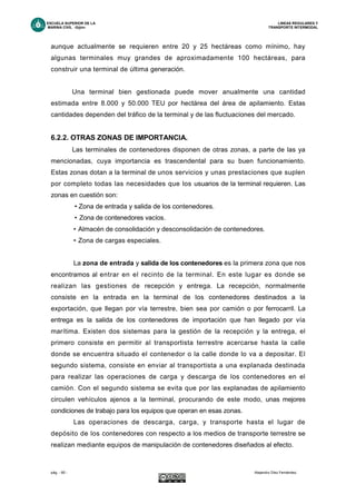 ESCUELA SUPERIOR DE LA LINEAS REGULARES Y
MARINA CIVIL -Gijón- TRANSPORTE INTERMODAL
pág. - 65 - Alejandro Díez Fernández.
aunque actualmente se requieren entre 20 y 25 hectáreas como mínimo, hay
algunas terminales muy grandes de aproximadamente 100 hectáreas, para
construir una terminal de última generación.
Una terminal bien gestionada puede mover anualmente una cantidad
estimada entre 8.000 y 50.000 TEU por hectárea del área de apilamiento. Estas
cantidades dependen del tráfico de la terminal y de las fluctuaciones del mercado.
6.2.2. OTRAS ZONAS DE IMPORTANCIA.
Las terminales de contenedores disponen de otras zonas, a parte de las ya
mencionadas, cuya importancia es trascendental para su buen funcionamiento.
Estas zonas dotan a la terminal de unos servicios y unas prestaciones que suplen
por completo todas las necesidades que los usuarios de la terminal requieren. Las
zonas en cuestión son:
• Zona de entrada y salida de los contenedores.
• Zona de contenedores vacíos.
• Almacén de consolidación y desconsolidación de contenedores.
• Zona de cargas especiales.
La zona de entrada y salida de los contenedores es la primera zona que nos
encontramos al entrar en el recinto de la terminal. En este lugar es donde se
realizan las gestiones de recepción y entrega. La recepción, normalmente
consiste en la entrada en la terminal de los contenedores destinados a la
exportación, que llegan por vía terrestre, bien sea por camión o por ferrocarril. La
entrega es la salida de los contenedores de importación que han llegado por vía
marítima. Existen dos sistemas para la gestión de la recepción y la entrega, el
primero consiste en permitir al transportista terrestre acercarse hasta la calle
donde se encuentra situado el contenedor o la calle donde lo va a depositar. El
segundo sistema, consiste en enviar al transportista a una explanada destinada
para realizar las operaciones de carga y descarga de los contenedores en el
camión. Con el segundo sistema se evita que por las explanadas de apilamiento
circulen vehículos ajenos a la terminal, procurando de este modo, unas mejores
condiciones de trabajo para los equipos que operan en esas zonas.
Las operaciones de descarga, carga, y transporte hasta el lugar de
depósito de los contenedores con respecto a los medios de transporte terrestre se
realizan mediante equipos de manipulación de contenedores diseñados al efecto.
 