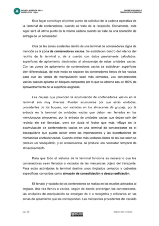 ESCUELA SUPERIOR DE LA LINEAS REGULARES Y
MARINA CIVIL -Gijón- TRANSPORTE INTERMODAL
pág. - 66 - Alejandro Díez Fernández.
Este lugar constituye el primer punto de solicitud de la cadena operativa de
la terminal de contenedores, cuando se trata de la recepción. Obviamente, este
lugar será el último punto de la misma cadena cuando se trate de una operación de
entrega de un contenedor.
Otra de las zonas existentes dentro de una terminal de contenedores digna de
mención es la zona de contenedores vacíos. Se establecen dentro del interior del
recinto de la terminal y, de a cuerdo con datos previamente calculados,
superficies de apilamiento destinadas al almacenaje de estas unidades vacías.
Con las zonas de apilamiento de contenedores vacíos se establecen superficies
bien diferenciadas, de este modo se separan los contenedores llenos de los vacíos
para que las tareas de manipulación sean más cómodas. Los contenedores
vacíos pueden apilarse en bloques compactos por lo que se obtiene casi el 100% de
aprovechamiento de la superficie asignada.
Las causas que provocan la acumulación de contenedores vacíos en la
terminal son muy diversas. Pueden acumularse por que estas unidades,
procedentes de los buques, son vaciadas en los almacenes de grupaje; por la
entrada en la terminal de unidades vacías que deban ser llenadas en los
mencionados almacenes; por la entrada de unidades vacías que deban salir del
recinto sin ser llenadas; pero sin duda el factor que más influye en la
acumulación de contenedores vacíos en una terminal de contenedores es el
desequilibrio que pueda existir entre las importaciones y las exportaciones de
mercancías containerizadas. Cuando entran más unidades llenas de las que salen se
produce un desequilibrio, y en consecuencia, se produce una necesidad temporal de
almacenamiento.
Para que todo el sistema de la terminal funcione es necesario que los
contenedores sean llenados o vaciados de las mercancías objeto del transporte.
Para estas actividades la terminal destina unos tinglados cerrados y cubiertos
específicos conocidos como almacén de consolidación y desconsolidación.
El llenado y vaciado de los contenedores se realiza en los muelles adosados al
tinglado. Una vez llenos o vacíos, según de donde provengan los contenedores,
las unidades de manipulación se encargan de ir a recogerlos y colocarlos en las
zonas de apilamiento que les correspondan. Las mercancías procedentes del vaciado
 