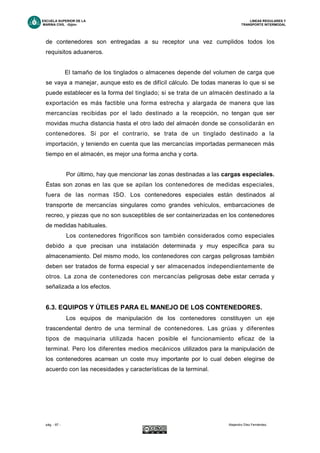 ESCUELA SUPERIOR DE LA LINEAS REGULARES Y
MARINA CIVIL -Gijón- TRANSPORTE INTERMODAL
pág. - 67 - Alejandro Díez Fernández.
de contenedores son entregadas a su receptor una vez cumplidos todos los
requisitos aduaneros.
El tamaño de los tinglados o almacenes depende del volumen de carga que
se vaya a manejar, aunque esto es de difícil cálculo. De todas maneras lo que si se
puede establecer es la forma del tinglado; si se trata de un almacén destinado a la
exportación es más factible una forma estrecha y alargada de manera que las
mercancías recibidas por el lado destinado a la recepción, no tengan que ser
movidas mucha distancia hasta el otro lado del almacén donde se consolidarán en
contenedores. Si por el contrario, se trata de un tinglado destinado a la
importación, y teniendo en cuenta que las mercancías importadas permanecen más
tiempo en el almacén, es mejor una forma ancha y corta.
Por último, hay que mencionar las zonas destinadas a las cargas especiales.
Éstas son zonas en las que se apilan los contenedores de medidas especiales,
fuera de las normas ISO. Los contenedores especiales están destinados al
transporte de mercancías singulares como grandes vehículos, embarcaciones de
recreo, y piezas que no son susceptibles de ser containerizadas en los contenedores
de medidas habituales.
Los contenedores frigoríficos son también considerados como especiales
debido a que precisan una instalación determinada y muy específica para su
almacenamiento. Del mismo modo, los contenedores con cargas peligrosas también
deben ser tratados de forma especial y ser almacenados independientemente de
otros. La zona de contenedores con mercancías peligrosas debe estar cerrada y
señalizada a los efectos.
6.3. EQUIPOS Y ÚTILES PARA EL MANEJO DE LOS CONTENEDORES.
Los equipos de manipulación de los contenedores constituyen un eje
trascendental dentro de una terminal de contenedores. Las grúas y diferentes
tipos de maquinaria utilizada hacen posible el funcionamiento eficaz de la
terminal. Pero los diferentes medios mecánicos utilizados para la manipulación de
los contenedores acarrean un coste muy importante por lo cual deben elegirse de
acuerdo con las necesidades y características de la terminal.
 