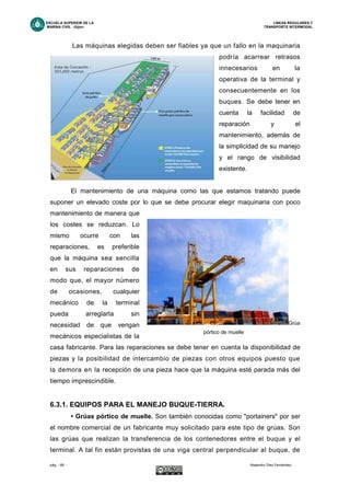 ESCUELA SUPERIOR DE LA LINEAS REGULARES Y
MARINA CIVIL -Gijón- TRANSPORTE INTERMODAL
pág. - 68 - Alejandro Díez Fernández.
Las máquinas elegidas deben ser fiables ya que un fallo en la maquinaria
podría acarrear retrasos
innecesarios en la
operativa de la terminal y
consecuentemente en los
buques. Se debe tener en
cuenta la facilidad de
reparación y el
mantenimiento, además de
la simplicidad de su manejo
y el rango de visibilidad
existente.
El mantenimiento de una máquina como las que estamos tratando puede
suponer un elevado coste por lo que se debe procurar elegir maquinaria con poco
mantenimiento de manera que
los costes se reduzcan. Lo
mismo ocurre con las
reparaciones, es preferible
que la máquina sea sencilla
en sus reparaciones de
modo que, el mayor número
de ocasiones, cualquier
mecánico de la terminal
pueda arreglarla sin
necesidad de que vengan
mecánicos especialistas de la
casa fabricante. Para las reparaciones se debe tener en cuenta la disponibilidad de
piezas y la posibilidad de intercambio de piezas con otros equipos puesto que
la demora en la recepción de una pieza hace que la máquina esté parada más del
tiempo imprescindible.
6.3.1. EQUIPOS PARA EL MANEJO BUQUE-TIERRA.
• Grúas pórtico de muelle. Son también conocidas como "portainers" por ser
el nombre comercial de un fabricante muy solicitado para este tipo de grúas. Son
las grúas que realizan la transferencia de los contenedores entre el buque y el
terminal. A tal fin están provistas de una viga central perpendicular al buque, de
Grúa
pórtico de muelle
 