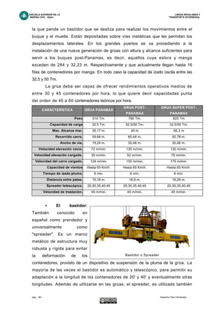ESCUELA SUPERIOR DE LA LINEAS REGULARES Y
MARINA CIVIL -Gijón- TRANSPORTE INTERMODAL
pág. - 69 - Alejandro Díez Fernández.
la que pende un bastidor que se desliza para realizar los movimientos entre el
buque y el muelle. Están depositadas sobre vías metálicas que les permiten los
desplazamientos laterales. En los grandes puertos se va procediendo a la
instalación de una nueva generación de grúas con altura y alcance suficientes para
servir a los buques post-Panamax, es decir, aquellos cuya eslora y manga
exceden de 284 y 32,23 m. Respectivamente y que actualmente llegan hasta 16
filas de contenedores por manga. En todo caso la capacidad de izado oscila entre las
32,5 y 50 Tm.
La grúa debe ser capaz de ofrecer rendimientos operativos medios de
entre 30 y 45 contenedores por hora, lo que quiere decir capacidades punta
del orden de 45 a 60 contenedores teóricos por hora.
CARACTERÍSTICA GRUA PANAMAX
GRUA POST-
PANAMAX
GRUA SUPER POST-
PANAMAX
Peso 510 Tm. 790 Tm. 825 Tm
Capacidad de carga 32,5 Tm. 32,5/50 Tm. 32,5/50 Tm.
Max. Alcance mar. 35,17 m. 45 m 50,3 m
Recorrido carro. 59,68 m. 85,48 m. 92,78 m.
Ancho de vía. 15,24 m. 30,48 m. 30,48 m.
Velocidad elevación vacío. 72 m/min. 130 in/min. 130 m/min.
Velocidad elevación cargado. 30 m/min. 52 m/min. 70 m/min.
Velocidad del carro cargado. 124 m/min. 150 m/min. 175 m/min.
Capacidad de vientos Hasta 65 Km/h. Hasta 65 Km/h. Hasta 65 Km/h.
Tiempo de izado pluma. 6 min. 6 min. 6 min.
Distancia entre patas. 15,16 m. 16,9 m. 18,28 m.
Spreader telescópico. 20,30,35,40,45 20,30,35,40,45 20,30,35,40,45
Velocidad de traslación. 45 m/min. 45 m/min. 45 m/min.
• El bastidor:
También conocido en
español como prendedor y
universalmente como
"spreader". Es un marco
metálico de estructura muy
robusta y rígida para evitar
la deformación de los
contenedores, provisto de un dispositivo de suspensión de la pluma de la grúa. La
mayoría de las veces el bastidor es automático y telescópico, para permitir su
adaptación a la longitud de los contenedores de 20' y 40' y eventualmente otras
longitudes. Además de utilizarse en las grúas, el spreader, es utilizado también
Bastidor o Spreader
 