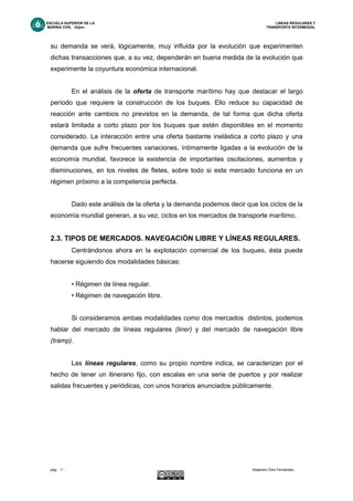 ESCUELA SUPERIOR DE LA LINEAS REGULARES Y
MARINA CIVIL -Gijón- TRANSPORTE INTERMODAL
pág. - 7 - Alejandro Díez Fernández.
su demanda se verá, lógicamente, muy influida por la evolución que experimenten
dichas transacciones que, a su vez, dependerán en buena medida de la evolución que
experimente la coyuntura económica internacional.
En el análisis de la oferta de transporte marítimo hay que destacar el largo
período que requiere la construcción de los buques. Ello reduce su capacidad de
reacción ante cambios no previstos en la demanda, de tal forma que dicha oferta
estará limitada a corto plazo por los buques que estén disponibles en el momento
considerado. La interacción entre una oferta bastante inelástica a corto plazo y una
demanda que sufre frecuentes variaciones, íntimamente ligadas a la evolución de la
economía mundial, favorece la existencia de importantes oscilaciones, aumentos y
disminuciones, en los niveles de fletes, sobre todo si este mercado funciona en un
régimen próximo a la competencia perfecta.
Dado este análisis de la oferta y la demanda podemos decir que los ciclos de la
economía mundial generan, a su vez, ciclos en los mercados de transporte marítimo.
2.3. TIPOS DE MERCADOS. NAVEGACIÓN LIBRE Y LÍNEAS REGULARES.
Centrándonos ahora en la explotación comercial de los buques, ésta puede
hacerse siguiendo dos modalidades básicas:
• Régimen de línea regular.
• Régimen de navegación libre.
Si consideramos ambas modalidades como dos mercados distintos, podemos
hablar del mercado de líneas regulares (liner) y del mercado de navegación libre
(tramp).
Las líneas regulares, como su propio nombre indica, se caracterizan por el
hecho de tener un itinerario fijo, con escalas en una serie de puertos y por realizar
salidas frecuentes y periódicas, con unos horarios anunciados públicamente.
 