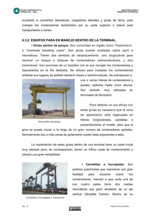 ESCUELA SUPERIOR DE LA LINEAS REGULARES Y
MARINA CIVIL -Gijón- TRANSPORTE INTERMODAL
pág. - 70 - Alejandro Díez Fernández.
acoplado a carretillas elevadoras, cargadores laterales y grúas de tierra, para
manejar los contenedores tomándolos por su parte superior o lateral para
transportarlos e izarlos.
6.3.2. EQUIPOS PARA EN MANEJO DENTRO DE LA TERMINAL.
• Grúas pórtico de parque. Son conocidas en inglés como "trastainers",
y "overhead travelling crane". Son grúas puente montadas sobre carril o
neumáticos. Tienen dos sentidos de desplazamiento: uno longitudinal para
recorrer un bloque o bloques de contenedores sobrevolándolos, y otro
transversal. Van provistas de un bastidor con el que recoger los contenedores y
depositarlos en la fila deseada. Se utilizan para trasladar los contenedores
a/desde sus lugares de apilado desde/a chasis o semiremolques. Se sobreponen a
una o varias hileras de contenedores y
pueden apilarlos hasta cinco alturas.
Son también muy utilizadas en
terminales de ferrocarril.
Para obtener un uso eficaz con
estas grúas es necesario que la zona
de apilamiento este organizada en
hileras longitudinales, paralelas o
perpendiculares al muelle, para que la
grúa se pueda mover a lo largo de un gran número de contenedores apilados.
Normalmente dos o más zonas de apilamiento suelen estar adyacentes a ellas.
La implantación de estas grúas dentro de una terminal tiene un coste inicial
muy elevado pero, en contraposición, tienen un ínfimo coste de mantenimiento y
ofrecen una gran rentabilidad.
• Carretillas a horcajadas. Son
pórticos automóviles que maniobran con gran
facilidad para situarse sobre los
contenedores, merced a que cada una de
sus cuatro patas tiene dos ruedas
neumáticas que giran alrededor de un eje
vertical (Straddle Carrier). Dentro de su
Grúa pórtico de parque.
Carretillas a horcajadas o “transtainer”
 