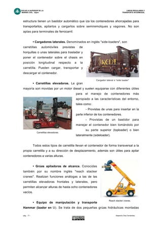 ESCUELA SUPERIOR DE LA LINEAS REGULARES Y
MARINA CIVIL -Gijón- TRANSPORTE INTERMODAL
pág. - 71 - Alejandro Díez Fernández.
estructura tienen un bastidor automático que iza los contenedores ahorcajadas para
transportarlos, apilarlos y cargarlos sobre semiremolques y vagones. No son
aptas para terminales de ferrocarril.
• Cargadores laterales. Denominados en inglés "side-loaders", son
carretillas automóviles previstas de
horquillas o unas laterales para trasladar y
poner el contenedor sobre el chasis en
posición longitudinal respecto a la
carretilla. Pueden cargar, transportar y
descargar el contenedor.
• Carretillas elevadoras. La gran
mayoría son movidas por un motor diesel y suelen equiparse con diferentes útiles
para el manejo de contenedores más
apropiado a las características del entorno,
tales como:
- Provistas de unas para insertar en la
parte inferior de los contenedores.
- Provistas de un bastidor para
manejar el contenedor bien tomándolo por
su parte superior (toploader) o bien
lateralmente (sideloader).
Todos estos tipos de carretilla llevan el contenedor de forma transversal a la
propia carretilla y a su dirección de desplazamiento, además son útiles para apilar
contenedores a varias alturas.
• Grúas apiladoras de alcance. Conocidas
también por su nombre inglés "reach stacker
cranes". Realizan funciones análogas a las de las
carretillas elevadoras frontales y laterales, pero
permiten alcanzar alturas de hasta ocho contenedores
vacíos.
• Equipo de manipulación y transporte
Hammar (Izador en U). Se trata de dos pequeñas grúas hidráulicas montadas
Cargador lateral o “side loader”
Carretillas elevadoras.
Reach stacker cranes.
 
