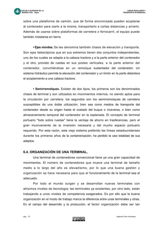 ESCUELA SUPERIOR DE LA LINEAS REGULARES Y
MARINA CIVIL -Gijón- TRANSPORTE INTERMODAL
pág. - 72 - Alejandro Díez Fernández.
sobre una plataforma de camión, que de forma sincronizada pueden acoplarse
al contenedor para izarlo a la misma, transportarlo a cortas distancias y arriarlo.
Además de usarse sobre plataformas de carretera o ferrocarril, el equipo puede
también instalarse en tierra.
• Ejes móviles. Se les denomina también chasis de elevación y transporte.
Son ejes telescópicos que en sus extremos tienen dos conjuntos independientes,
uno de los cuales se adapta a la cabeza tractora y a la parte anterior del contenedor
y el otro, provisto de ruedas en sus postes verticales, a la parte anterior del
contenedor, convirtiéndose en un remolque sustentador del contenedor. Un
sistema hidráulico permite la elevación del contenedor y un timón en la parte delantera
el acoplamiento a una cabeza tractora.
• Semirremolques. Existen de dos tipos, los primeros son los denominados
chasis de terminal y son utilizados en movimientos internos, no siendo aptos para
la circulación por carretera; los segundos son los semirremolques de carretera
susceptibles de una doble utilización, bien sea como medios de transporte del
contenedor desde su origen hasta el costado del buque o viceversa, o bien como
almacenamiento temporal del contenedor en la explanada. El concepto de terminal
portuario "todo sobre ruedas" tiene la ventaja de ahorro en trasferencias, pero el
gran inconveniente de la inversión necesaria y del mucho espacio portuario
requerido. Por esta razón, este viejo sistema preferido las líneas estadounidenses
durante los primeros años de la containerización, ha perdido la casi totalidad de sus
adeptos.
6.4. ORGANIZACIÓN DE UNA TERMINAL.
Una terminal de contenedores convencional tiene ya una gran capacidad de
movimientos. El número de contenedores que mueve una terminal de tamaño
medio a lo largo del año es elevadísimo, por lo que una buena gestión y
organización se hace necesaria para que el funcionamiento de la terminal sea el
adecuado.
Por todo el mundo surgen y se desarrollan nuevas terminales con
altísimos niveles de tecnología; las terminales ya existentes, por otro lado, están
trabajando a unos niveles de competencia exagerados. Es por ello que la buena
organización en el modo de trabajo marca la diferencia entre unas terminales y otras.
En el campo del desarrollo y la producción, el factor organización debe ser tan
 